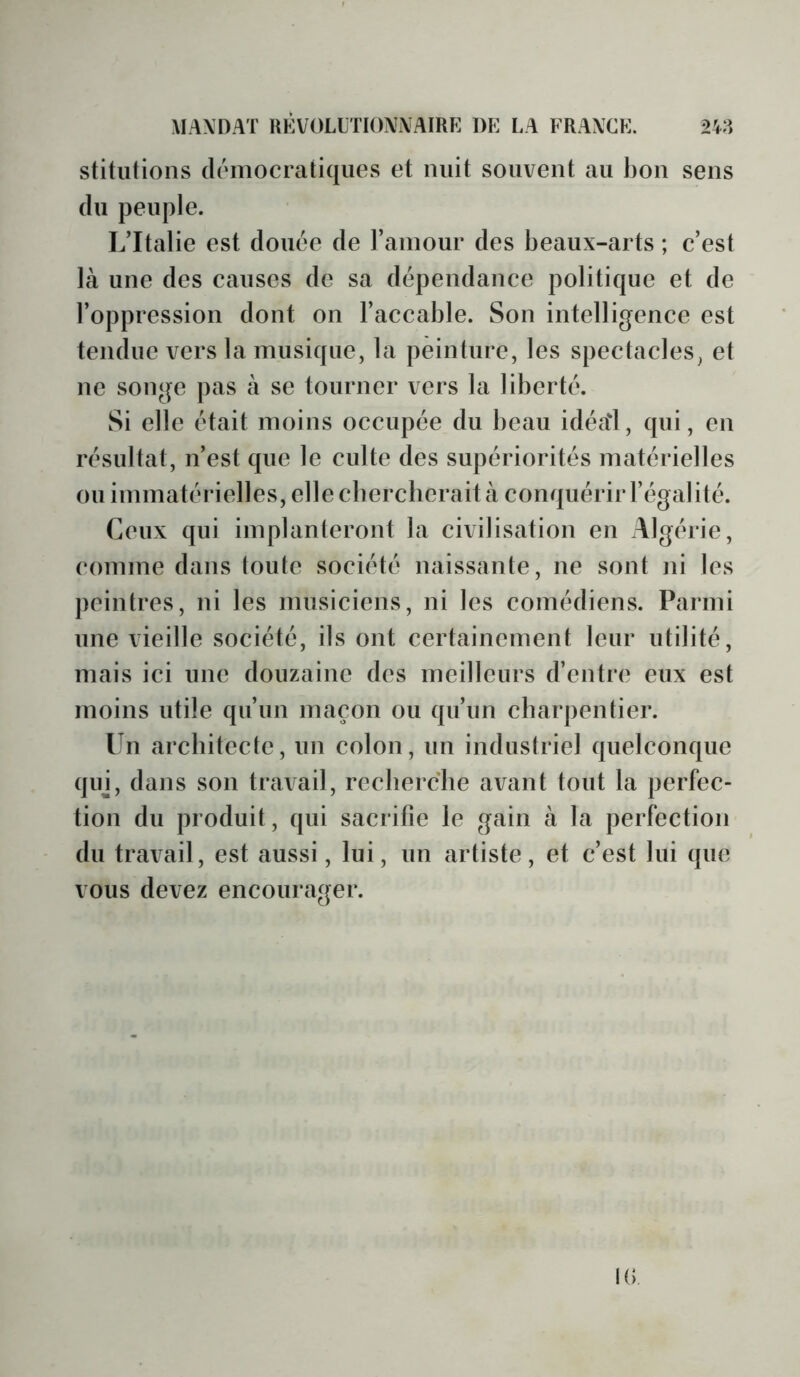 stitutioiis démocratiques et nuit souvent au bon sens du peuple. L’Italie est douée de l’amour des beaux-arts ; c’est là une des causes de sa dépendance politique et de l’oppression dont on l’accable. Son intelligence est tendue vers la musique, la peinture, les spectacles, et ne songe pas à se tourner vers la liberté. Si elle était moins occupée du beau idéa'l, qui, en résultat, n’est que le culte des supériorités matérielles ou immatérielles, ellecbercberaità conquérir l’égalité. Ceux qui implanteront la civilisation en Algérie, comme dans toute société naissante, ne sont ni les peintres, ni les musiciens, ni les comédiens. Parmi une vieille société, ils ont certainement leur utilité, mais ici une douzaine des meilleurs d’entre eux est moins utile qu’un maçon ou qu’un charpentier. Un architecte, un colon, un industriel quelconque qin, dans son travail, recherche avant tout la perfec- tion du produit, qui sacrifie le gain à la perfection du travail, est aussi, lui, un artiste, et c’est lui que vous devez encourager. IG