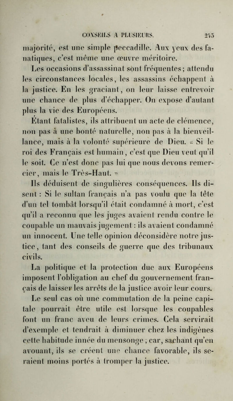 majorité, est une simple peccadille. Aux yeux des la- nati(|ues, c’est meme une œuvre méritoire. Les occasions d’assassinat sont fréquentes; attendu les circonstances locales, les assassins échappent à la justice. En les graciant, on leur laisse entrevoir uuc chance de plus d’échapper. On expose d’autant plus la vie des Européens. Etant fatalistes, ils attrihuent un acte de clémence, non pas à une bonté naturelle, non pas à la bienveil- lance, mais à la volonté supérieure de Dieu. « Si le roi des Français est humain, c’est que Dieu veut qu’il le soit. Ce n’est donc pas lui que nous devons remer- cier, mais le Très-Haut. Ils déduisent de singulières conséquences. Ils di- sent : Si le sultan français n’a pas voulu que la tête d’un tel tombât lorsqu’il était condamné à mort, c’est qu’il a reconnu (pie lès juges avaient rendu contre le coupable un mauvais jugement : ils avaient condamné un innocent. Une telle opinion déconsidère notre jus- tice, tant des conseils de guerre que des tribunaux civils. La politique et la protection due aux Européens imposent l’obligation au chef du gouvernement fran- çais de laisser les arrêts de la justice avoir leur cours. Le seul cas où une commutation de la peine capi- tale pourrait être utile est lorsque les coupables font un franc aveu de leurs crimes. Cela servirait d’exemple et tendrait à diminuer chez les indigènes celle habitude innée du mensonge ; car, sachant qu’en avouant, ils se créent une chance favorable, ils se- raient moins portés à tromper la justice.