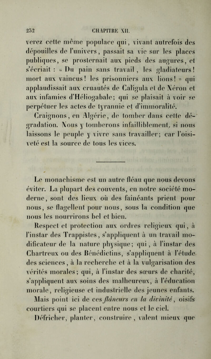 verez cctto iiitMiio populace qui, vivant autrefois des dépouilles de l’univers, passait sa vie sur les places publiques, se prosternait aux pieds des augures, et s’écriait: a Du pain sans travail, les gladiateurs! mort aux vaincus! les prisonniers aux lions! 57 ([ui applaudissait aux cruautés de Caligula et de Néron et aux infamies d’Héliogabalc; qui se plaisait à voir se perpétuer les actes de tyrannie et d’immoralité. Craignons, en Algérie, de tomber dans celte dé- gradation. Nous y tomberons infailliblemenC si nous laissons le peuple y vivre sans ti*availler; cai* l’oisi- veté est la source de tous les vices. Le monacbisme est un autre fléau que nous devons éviter. La plupart des couvents, en notre société mo- derne, sont des lieux où des fainéants prient pour nous, SC flagellent pour nous, sous la condition que nous les nourrirons bel et bien. Respect et protection aux ordres religieux qui, à l’instar des Trappistes, s’appliquent à un travail mo- dificateur de la nature physique; qui, à l’instar des Chartreux ou des Rénédictins, s’appli([uent à l’étude des sciences, à la recherebe et à la vulgarisation des vérités morales; qui, à l’instar des sœurs de charité, s’appliquent aux soins des malheureux, à l’éducation morale, religieuse et industrielle des jeunes enfants. liais |)oint ici de flâneurs en la divinité^ oisifs courtiers qui se placent entre nous et le ciel. Défricher, |)lanter, construii’c , valent mieux que