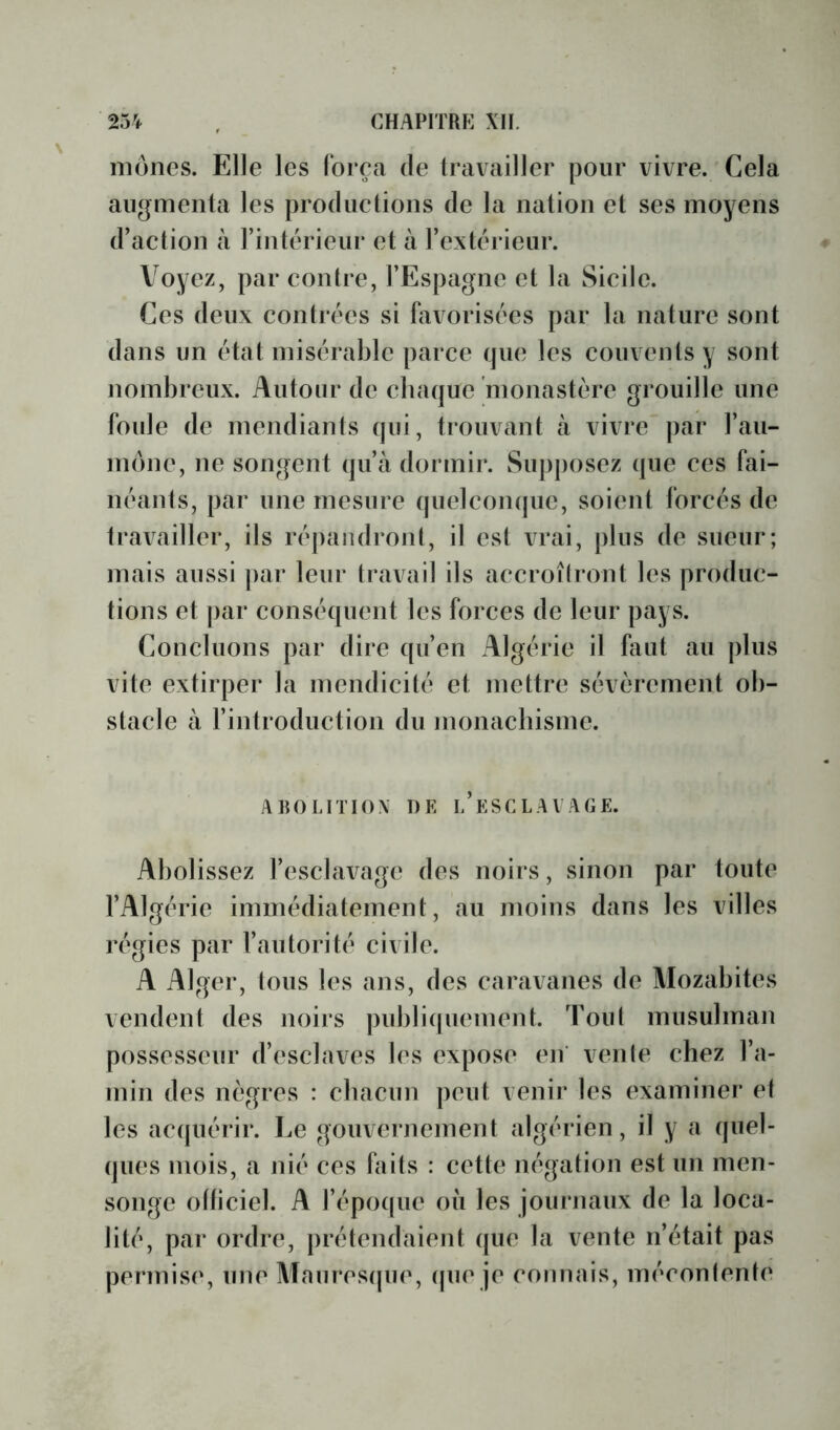 mones. Elle les lorea de travailler pour vivre. Cela augmenta les productions de la nation et ses moyens d’action à l’intérieur et à l’extérieur. Voyez, par contre, l’Espagne et la Sicile. Ces deux contrées si tiivorisées par la nature sont dans un état misérable parce que les couvents y sont nombreux. Autour de cbaque monastère grouille une foule de mendiants qui, trouvant à vivre par l’au- mône, ne songent qu’à dormir. Supposez que ces fai- néants, par une mesure (pielcompie, soient forcés de travailler, ils répandront, il est vrai, plus de sueur; mais aussi par leur travail ils accroîlront les produc- tions et par conséquent les forces de leur pays. Concluons par dire qu’en Algérie il faut au plus vite extirper la mendicité et mettre sévèrement ob- stacle à l’introduction du monaebisme. AROLITIOX DK l’eSCLAVAGE. Abolissez l’esclavage des noirs, sinon par toute l’Algérie immédiatement, au moins dans les villes régies par l’autorité civile. A Alger, tous les ans, des caravanes de Mozabites vendent des noirs publi(piement. Tout musulman possesseur d’esclaves les expose en' vente chez l’a- min des nègres : cbacuiT peut venir les examiner et les ac({uérir. Le gouvernement algérien, il y a quel- ques mois, a nié ces faits : cette négation est un men- songe otticiel. A l’épo((ue où les journaux de la loca- lité, par ordre, prétendaient que la vente n’était pas permise, une Maurescpie, tpie je connais, mécontente