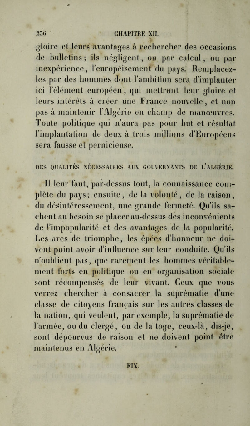 gloire et leurs avantages à rechercher des occasions de hiilletins ; ils négligent, ou par calcul , ou par inexpérience, reuropéisement du pays. Remplacez- les par des hommes dont l’ainhition sera d’implanter ici l’élément européen, qui mettront leur gloire et leurs intérêts à créer une France nouvelle, et non pas à maintenir l’Algérie en champ de manœuvres. Toute politique qui n’aura pas pour hut et résultat l’inqjlantation de deux à trois millions d’Européens sera fausse et pernicieuse. DES qualités nécessaires ALX gouvernants de L ALGÉRIE. Il leur faut, par-dessus tout, la connaissance com- plète du pays; ensuite, de la volonté, de la raison, du désintéressement, une grande fermeté. Qu’ils sa- chent au besoin se placer au-dessus des inconvénients de l’impopularité et des avantages de la popularité. Les arcs de triomphe, les épées d’honneur ne doi- vent point avoir d’intluence sur leur conduite. Qu’ils n’oublient pas, que rarement les hommes véritable- ment forts en politique ou en organisation sociale sont récompensés de leur vivant. Ceux que vous verrez chercher à consacrer la suprématie d’une classe de citoyens français sur les autres classes de la nation, qui veulent, par exemple, la suprématie de l’armée, ou du clergé, ou de la toge, ceux-là, dis-je, sont dépourvus de raison et ne doivent point être maintenus en Algérie. FIN.