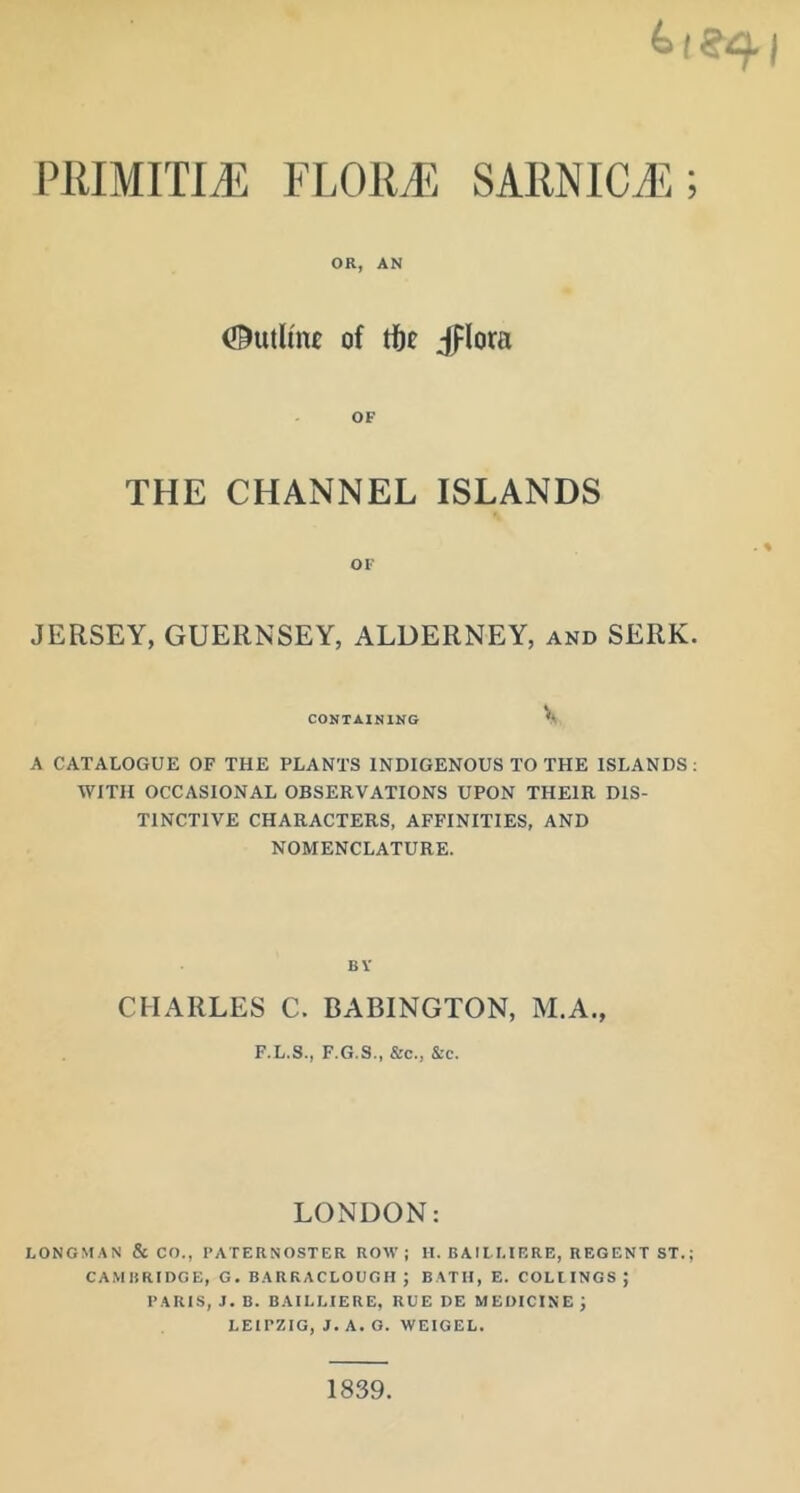 PRIMITIVE FLORii; SARNICli]; OR, AN Outline of tibe Jplora OF THE CHANNEL ISLANDS OF JERSEY, GUERNSEY, ALDERNEY, and SERK. CONTAINING V A CATALOGUE OF THE PLANTS INDIGENOUS TO THE ISLANDS ; WITH OCCASIONAL OBSERVATIONS UPON THEIR DIS- TINCTIVE CHARACTERS, AFFINITIES, AND NOMENCLATURE. BV CHARLES C. BABINGTON, M.A., F.L.S., F.G.S., &c., &c. LONDON: LONGMAN & CO., I’ATERNOSTER ROW; H. B Al LI.IRRE, R EGENT ST.; CAMBRIDGE, G. BARKACLOUGH ; BATII, E. COLUNGS ; PARIS, J. B. BAILLIERE, RUE DE MEDICINE ; LEIPZIG, J. A. G. WEIGEL. 1839