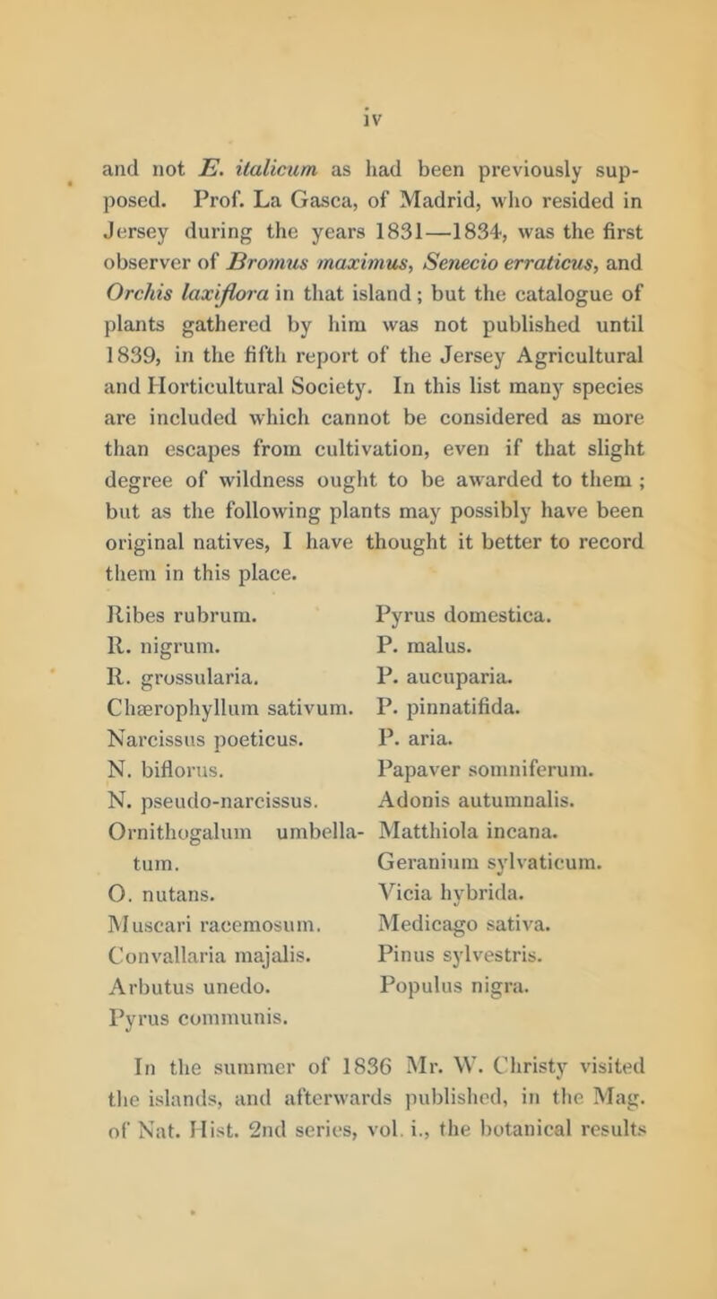 and not E. ilalicum as had been previously sup- posed. Prof. La Gasca, of Madrid, who resided in Jersey during the years 1831—1834, was the first observer of Erotnus maximus, Senecio erraticus, and Orchis laxijlora in that island; but the catalogue of plants gathered by him was not published until 1839, in the fifth report of the Jersey Agricultural and Horticultural Society. In this list many species are included which cannot be considered as more than escapes from cultivation, even if that slight degree of wildness ought to be awarded to them ; but as the following plants may possibly have been original natives, I have thought it better to record them in this place. Ribes rubrum. 11. nigrum. 11. grossularia. Chaerophyllum sativum. Narcissus poeticus. N. biflorus. N. pseudo-narcissus. Ornithogalum umbella- tum. O. nutans. Muscari racemosum. Convallaria majalis. Arbutus unedo. Pyrus communis. Pyrus domestica. P. malus. P. aucuparia. P. pinnatifida. P. aria. Papaver somniferum. Adonis autumnalis. Matthiola incana. Geranium sylvaticum. Alicia hybrida. Medicago sativa. Pinus sylvestris. Populus nigra. In the summer of 1836 Mr. W. Christy visited the islands, ami afterwards published, in the Mag. of Nat. Hist. 2nd series, vol. i., the ))otanical results