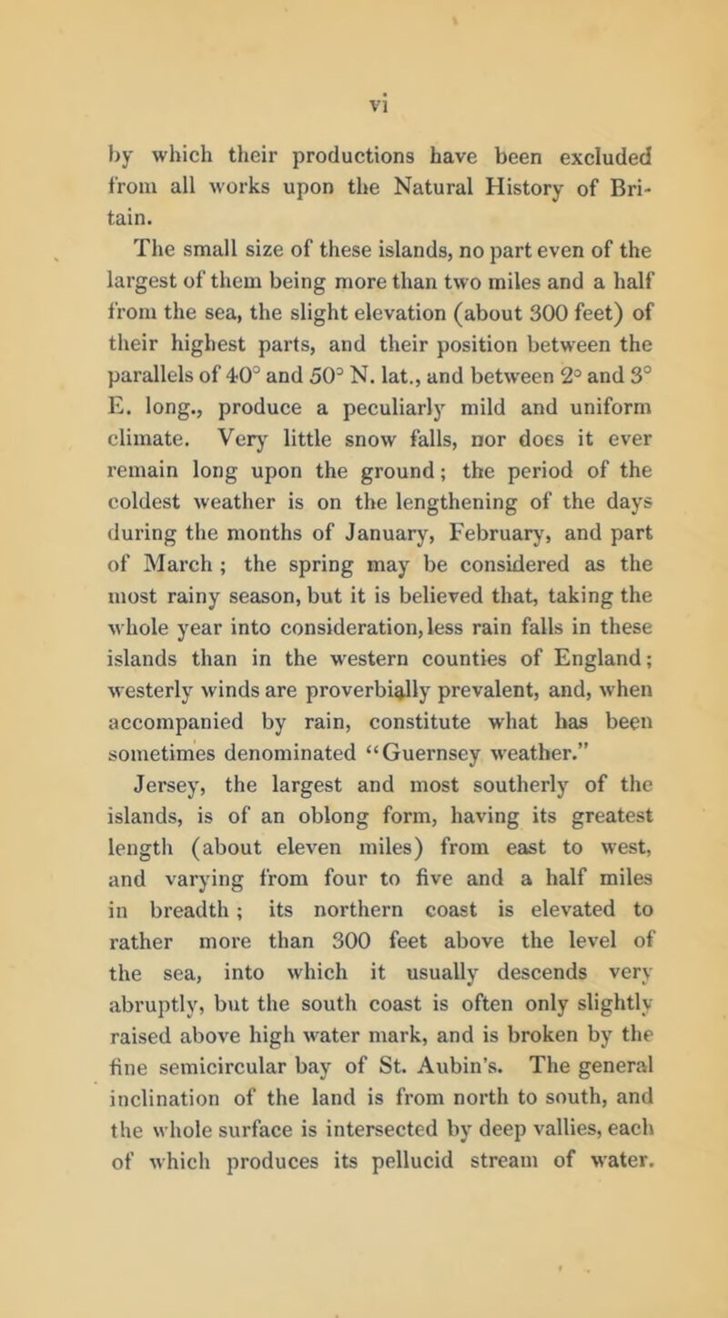 by which their productions have been excluded from all works upon the Natural History of Bri- tain. The small size of these islands, no part even of the largest of them being more than two miles and a half from the sea, the slight elevation (about 300 feet) of their highest parts, and their position between the parallels of 4?0® and 50^ N. lat., and between 2° and 3° E. long., produce a peculiarly mild and uniform climate. Verj' little snow falls, nor does it ever remain long upon the ground; the period of the coldest weather is on the lengthening of the days during the months of January, Februarj’, and part of March ; the spring may be considered as the most rainy season, but it is believed that, taking the whole year into consideration, less rain falls in these islands than in the western counties of England; westerly winds are proverbially prevalent, and, when accompanied by rain, constitute what has been sometimes denominated “Guernsey weather.” Jersey, the largest and most southerly of the islands, is of an oblong form, having its greatest length (about eleven miles) from east to west, and varying from four to five and a half miles in breadth; its northern coast is elevated to rather more than 300 feet above the level of the sea, into which it usually descends very abruptly, but the south coast is often only slightly raised above high water mark, and is broken by the fine semicircular bay of St. Aubin’s. The general inclination of the land is from north to south, and the whole surface is intersected by deep vallies, each of which produces its pellucid stream of water.