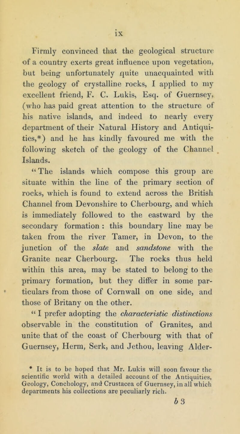 Firmly convinced that the geological structure of a country exerts great influence upon vegetation, but being unfortunately quite unacquainted with the geology of crystalline rocks, I applied to my excellent friend, F. C. Lukis, Esq. of Guernsey, (who has paid great attention to the structure of his native islands, and indeed to nearly every department of their Natural History and Antiqui- ties,*) and he has kindly favoured me with the following sketch of the geology of the Channel , Islands. “The islands which compose this group are situate within the line of the primary section of rocks, which is found to extend across the British Channel from Devonshire to Cherbourg, and which is immediately followed to the eastward by the secondary formation : this boundary line may be taken from the river Tamer, in Devon, to the junction of the slate and sandstone with the Granite near Cherbourg. The rocks thus held within this area, may be stated to belong to the primary formation, but they differ in some par- ticulars from those of Cornwall on one side, and those of Britany on the other. “ I prefer adopting the characteristic distinctions observable in the constitution of Granites, and unite that of the coast of Cherbourg with that of Guernsey, Herm, Serk, and Jethou, leaving Alder- • It is to be hoped that Mr. Lukis will soon favour the scientific world with a detailed account of the Antiquities, Geology, Conchology, and Crustacea of Guernsey, in all which departments his collections are peculiarly rich. 63