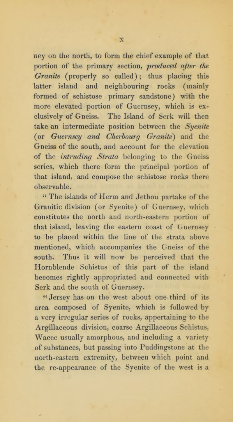 ney on the north, to form the chief example of that portion of the primary section, produced ajler the Granite (properly so called); thus placing this latter island and neighbouring rocks (mainly formed of schistose primary sandstone) with the more elevated portion of Guernsey, which is ex- clusively of Gneiss. The Island of Serk will then take an intermediate position between the Syenite (or Guernsey and Cherbourg Granite^ and the Gneiss of the south, and account for the elevation of the intruding Strata belonging to the Gneiss series, which there form the principal portion of that island, and compose the schistose rocks there observable. “ The islands of Ilerm and Jethou partake of the Granitic division (or Syenite) of Guernsey, which constitutes the north and north-eastern portion of that island, leaving the eastern coast of Ciuernsey to be placed within the line of the strata above mentioned, which accompanies the Gneiss of the south. Thus it will now be perceived that the Hornblende Schistus of this part of the island becomes rightly appropriated and connected with Serk and the south of Guernsey. “Jersey has on the west about one-third of its area composed of Syenite, which is followed by a very irregular series of rocks, appertaining to the Argillaceous division, coarse Argillaceous Schistus, Wacce usually amorphous, and including a variety of substances, but passing into Puddingstone at the north-eastern extremity, between which point and the re-appearance of the Syenite of the west is a