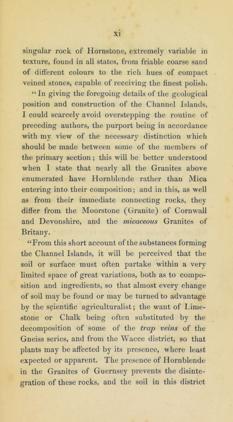 singular rock of Hornstone, extremely variable in texture, found in all states, from friable coarse sand of different colours to the rich hues of compact veined stones, capable of receiving the finest polish. “ In giving the foregoing details of the geological position and construction of the Channel Islands, I could scarcely avoid overstepping the routine of preceding authors, the purport being in accordance with my view of the necessary distinction which should be made between some of the members of the primary section; this will be better understood when I state that nearly all the Granites above enumerated have Hornblende rather than Mica entering into their composition; and in this, as well as from their immediate connecting rocks, they differ from the Moorstone (Granite) of Cornwall and Devonshire, and the micaceous Granites of Britany. “From this short account of the substances forming the Channel Islands, it will be perceived that the soil or surface must often partake within a very limited space of great valuations, both as to compo- sition and ingredients, so that almost every change of soil may be found or may be turned to advantage by the scientific agriculturalist; the want of Lime- stone or Chalk being often substituted by the decomposition of some of the trap veins of the Gneiss series, and from the Wacce district, so that plants may be affected by its presence, where least expected or apparent. The presence of Hornblende in the Granites of Guernsey prevents the disinte- gration of these rocks, and the soil in this district