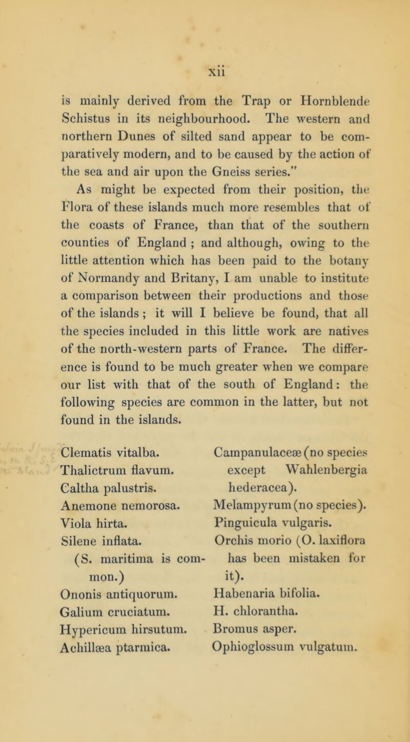 XU is mainly derived from the Trap or Hornblende Schistus in its neighbourhood. The western and northern Dunes of silted sand appear to be com- paratively modern, and to be caused by the action of the sea and air upon the Gneiss series.” As might be expected from their position, the Flora of these islands much more resembles that of the coasts of France, than that of the southern counties of England ; and although, owing to the little attention which has been paid to the botany of Normandy and Britany, I am unable to institute a comparison between their productions and those of the islands; it will I believe be found, that all the species included in this little work are natives of the north-western parts of France. The differ- ence is found to be much greater when we compare our list with that of the south of England: the following species are common in the latter, but not found in the islands. Clematis vitalba. Thalictrum flavum. Caltha palustris. Anemone nemorosa. Viola hirta. Silene inflata. (S. maritima is com- mon.) Ononis antiquorum. Galium cruciatum. Hypericum hirsutum. Achillaea ptarmica. Campanulaceae(no species except Wahlenbergia hederacea). iVIelampyrum(no species). Pinguicula vulgaris. Orchis morio (O. laxiflora has been mistaken for it). Habenaria bifolia. H. chlorantha. Bromus asper. Ophioglossum vulgatuin.