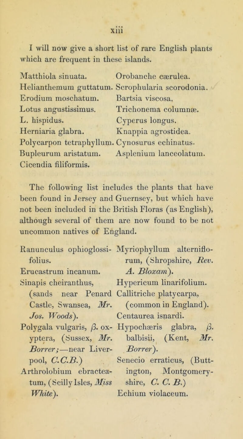 I will now give a short list of rare English plants which are frequent in these islands. Matthiola sinuata. Orobanche caerulea. Helianthemuin guttatum. Erodium moschatum. Lotus angustissimus. L, hispidus. Herniaria glabra. Polycarpon tetraphyllum. Bupleurum aristatum. Cicendia filiformis. Scrophularia scorodonia. Bartsia viscosa. Trichoneraa coluranae. Cyperus longus. Knappia agrostidea. Cynosurus echinatus. Asplenium lanceolatum. The following list includes the plants that have been found in Jersey and Guernsey, but which have not been included in the British Floras (as English), although several of them are now found to be not uncommon natives of England. Ranunculus ophioglossi- folius. Erucastrum incanum. Sinapis cheiranthus, (sands near Penard Castle, Swansea, Mr. Jos, Woods). Polygala vulgaris, /3. ox- yptera, (Sussex, Mr. Borrer;—near Liver- pool, C.C.B.) Arthrolobium ebractea- tum, (Scilly Isles, Miss White). Myriophyllum alterniflo- rum, (Shropshire, Rev. A. Bloxam). Hypericum linarifolium. Callitriche platycarpa, (common in England). Centaurea isnardi. Hypochaeris glabra, /3. balbisii, (Kent, Mr. Borrer). Senecio erraticus, (Butt- ington, Montgomery- shire, C. C. B.) Echium violaceum.