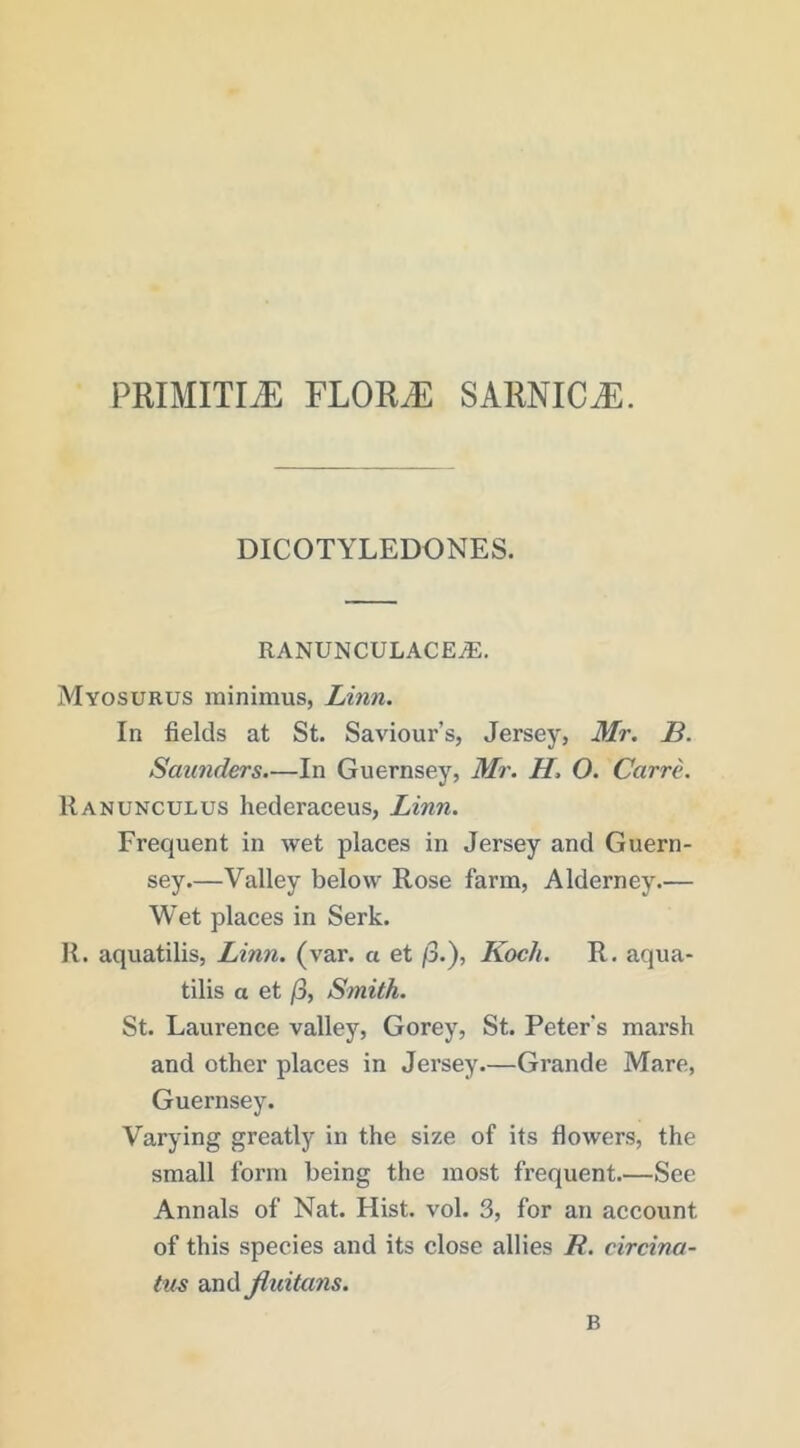 primitij: ylouje sarnica. DICOTYLEDONES. RANUNCULACE^, Myosurus minimus, Linn. In fields at St. Saviour’s, Jersey, Mr. B. Saunders—In Guernsey, Mi'. H. O. Carre. Ranunculus hederaceus, Linn. Frequent in wet places in Jersey and Guern- sey.—Valley below Rose farm, Alderney.— Wet places in Serk. 11. aquatilis, Linn. (var. a et /3.), Koch. R. aqua- tilis a et jS, Smith. St. Laurence valley, Gorey, St. Peter's marsh and other places in Jersey.—Grande Mare, Guernsey. Varying greatly in the size of its flowers, the small form being the most frequent.—See Annals of Nat. Hist. vol. 3, for an account of this species and its close allies R. circina- tus and jluitans. B