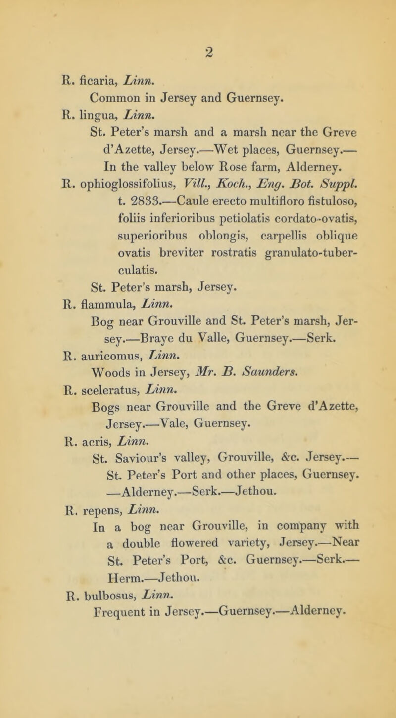 R. ficaria, Linn. Common in Jersey and Guernsey. R. lingua, Linn, St. Peter’s marsh and a marsh near the Greve d’Azette, Jersey.—Wet places, Guernsey.— In the valley below Rose farm, Alderney. R. ophioglossifolius, Vill., Koch., Eng. Bot. Suppl. t. 2833—Caule erecto multifloro fistuloso, folds inferioribus petiolatis cordato-ovatis, superioribus oblongis, carpellis oblique ovatis breviter rostratis granulato-tuber- culatis. St. Peter’s marsh, Jersey. R. flammula, Linn. Bog near Grouville and St. Peter’s marsh, Jer- sey.—Braye du Valle, Guernsey.—Serk. R. auricomus, Linn. Woods in Jersey, Mr. B. Sawiders. R. sceleratus, Linn. Bogs near Grouville and the Greve d’Azette, Jersey.—Vale, Guernsey. R. acris, Linn. St. Saviour’s valley, Grouville, &c. Jersey.— St. Peter’s Port and other places, Guernsey. —Alderney.—Serk.—Jethou. R. repens, Linn. In a bog near Grouville, in company with a double flowered variety, Jersey—Near St. Peter’s Port, &c. Guernsey.—Serk.— Herm.—Jethou. R. bulbosus, Linn. Frequent in Jersey—Guernsey.—Alderney.