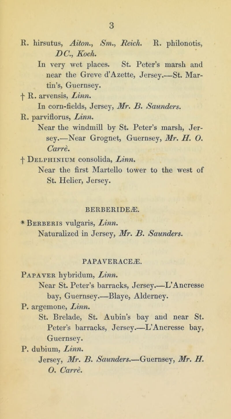 R. hirsutus, Alton., Sm., Reich. R. philonotis, DC., Koch. In very wet places. St. Peter’s marsh and near the Greve d’Azette, Jersey.—St. Mar- tin’s, Guernsey. f R. arvensis, Linn. In corn-fields, Jersey, Mr. B. Satmders. R. parviflorus, Linn. Near the windmill by St. Peter’s marsh, Jer- sey.—Near Grognet, Guernsey, Mr. H. O. Carre. •f Delphinium consolida, Linn. Near the first Martello tower to the west of St. Helier, Jersey. berberidea:. ♦ Berberis vulgaris, Linn. Naturalized in Jersey, Mr. B. Saunders. PAPAVERACEJS. Papaver hybridum, Linn. Near St. Peter’s barracks, Jersey.—L’Ancresse bay, Guernsey.—Blaye, Alderney. P. argemone, Linn. St. Brelade, St. Aubin’s bay and near St. Peter’s barracks, Jersey.—L’Ancresse bay, Guernsey. P. dubium, Linn. Jersey, Mr. B. Saunders.—Guernsey, Mr. H. O. Carre.