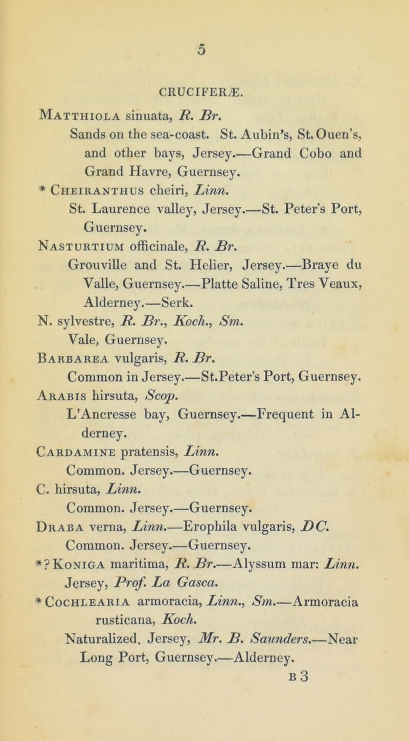 CRUCIFERS. Matthiola sinuata, R. Br. Sands on the sea-coast. St. Aubin’s, St. Ouen’s, and other bays, Jersey.—Grand Cobo and Grand Havre, Guernsey. * Cheiranthus cheiri, Linn. St. Laurence valley, Jersey.—St. Peter’s Port, Guernsey. Nasturtium officinale, R. Br. Grouville and St. Helier, Jersey.—Braye du Valle, Guernsey Platte Saline, Tres Veaux, Alderney.—Serk. N. sylvestre, R. Br., Koch., Sm. Vale, Guernsey. Barbarea vulgaris, R. Br. Common in Jersey.—St.Peter’s Port, Guernsey. Arabis hirsuta. Scop. L’Ancresse bay, Guernsey.—Frequent in Al- derney. Cardamine pratensis, Linn. Common. Jersey.—Guernsey. C. hirsuta, Linn. Common. Jersey.—Guernsey. Draba verna, Linn.—Erophila vulgaris, DC. Common. Jersey.—Guernsey. *?Koniga maritima, R. Br.—Alyssum mar: Linn. Jersey, Prof. La Gasca. * CocHLEARiA armoracia, Linn., Sm.—Arraoracia rusticana, Koch. Naturalized. Jersey, Mr. B. Saunders.—Near Long Port, Guernsey.—Alderney. B 3