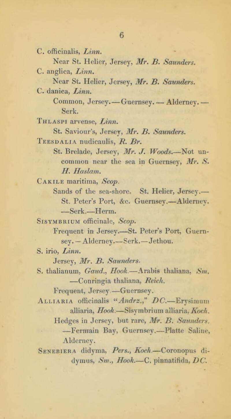 C. officinalis, Linn. Near St. Helier, Jersey, Mr. B. Saunders. C. anglica, Linn. Near St. Helier, Jersey, Mr. B. Saunders. C. danica, Linn. Common, Jersey—Guernsey Alderney. — Serk. Thlaspi arvense, Linn. St. Saviour’s, Jersey, Mr. B. Saunders. Teesoalia nudicaulis, R. Br. St. Brelade, Jersey, Mr. J. Woods.—Not un- common near the sea in Guernsey, Mr. S. H. Haslam. Cakile maritima. Scop. Sands of the sea-shore. St. Helier, Jersey.— St. Peter’s Port, &c. Guernsey.—Alderney. —Serk.—Herm. Sisymbrium officinale, Scop. Frequent in Jersey.—St. Peter’s Port, Guern- sey. — Alderney—Serk.—Jethou. S. irio, Linn. Jersey, Mr. B. Saunders. S. thalianum. Gaud., Hook.—Arabia thaliana, Sni. —Conringia thaliana, Reich. Frequent, Jersey.—Guernsey. Alliaria officinalis Andrz. DC.—Ery.sinium alliaria. Hook.—Sisymbrium alliaria, Kock. Hedges in Jersey, but rare, Mr. B. Saunders. —Fermain Bay, Guernsey.—Platte Saline, Alderney. Senebiera didyma, Pers., Kock.—Coronopus di- dymus, Snt., Hook.—C. pinnatifida, Z^C.