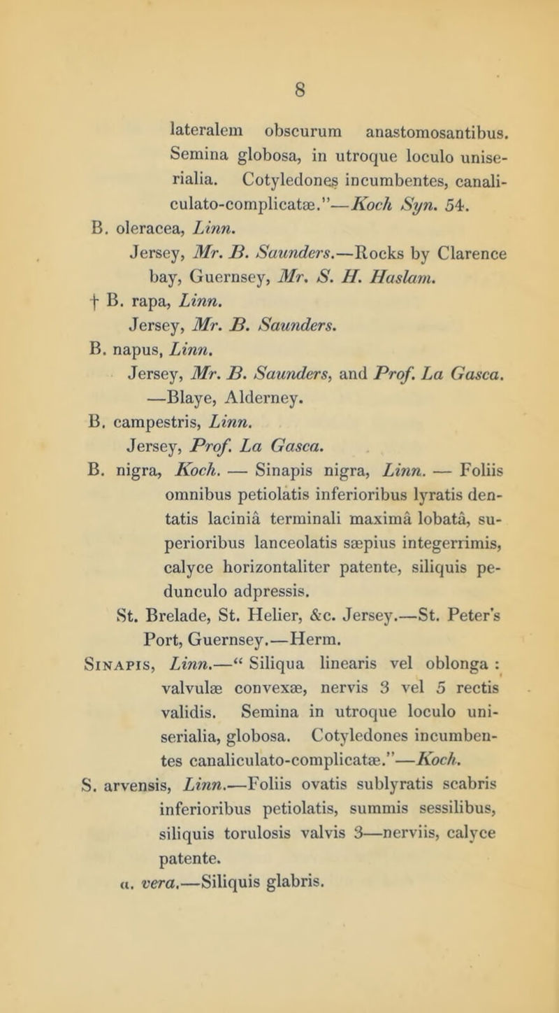 lateralem obscurum anastomosantibus. Semina globosa, in utroque loculo unise- rialia. Cotyledone^ incumbentes, canali- culato-complicatae.”—Koch Syn. 54'. B. oleracea, Linn. Jersey, Mr. B. Saunders.—Rocks by Clarence bay, Guernsey, Mr. S. H. Haslam. f B. rapa, Linn. Jersey, Mr. B. Saunders. B. napus, Linn. Jersey, Mr. B. Saunders, and Prof. La Gasca. —Blaye, Alderney. B. campestris, Linn. Jersey, Prof. La Gasca. B, nigra, Koch, — Sinapis nigra, Linn. — Foliis omnibus petiolatis inferioribus lyratis den- tatis lacinia terminali maxima lobat^ su- perioribus lanceolatis smpius integerrimis, calyce horizontaliter patente, siliquis pe- dunculo adpressis, St. Brelade, St. Helier, &c. Jersey.—St. Peter’s Port, Guernsey.—Herm. Sinapis, Linn.—“ Siliqua linearis vel oblonga : valvulm convexae, nervis 3 vel 5 rectis validis. Semina in utroque loculo uni- serialia, globosa. Cotyledones incumben- tes canaliculato-complicatae.”—Koch. S. arvensis, Linn,—Foliis ovatis sublyratis scabris inferioribus petiolatis, summis sessilibus, siliquis torulosis valvis 3—nerviis, calyce patente. a. vera,—Siliquis glabris.