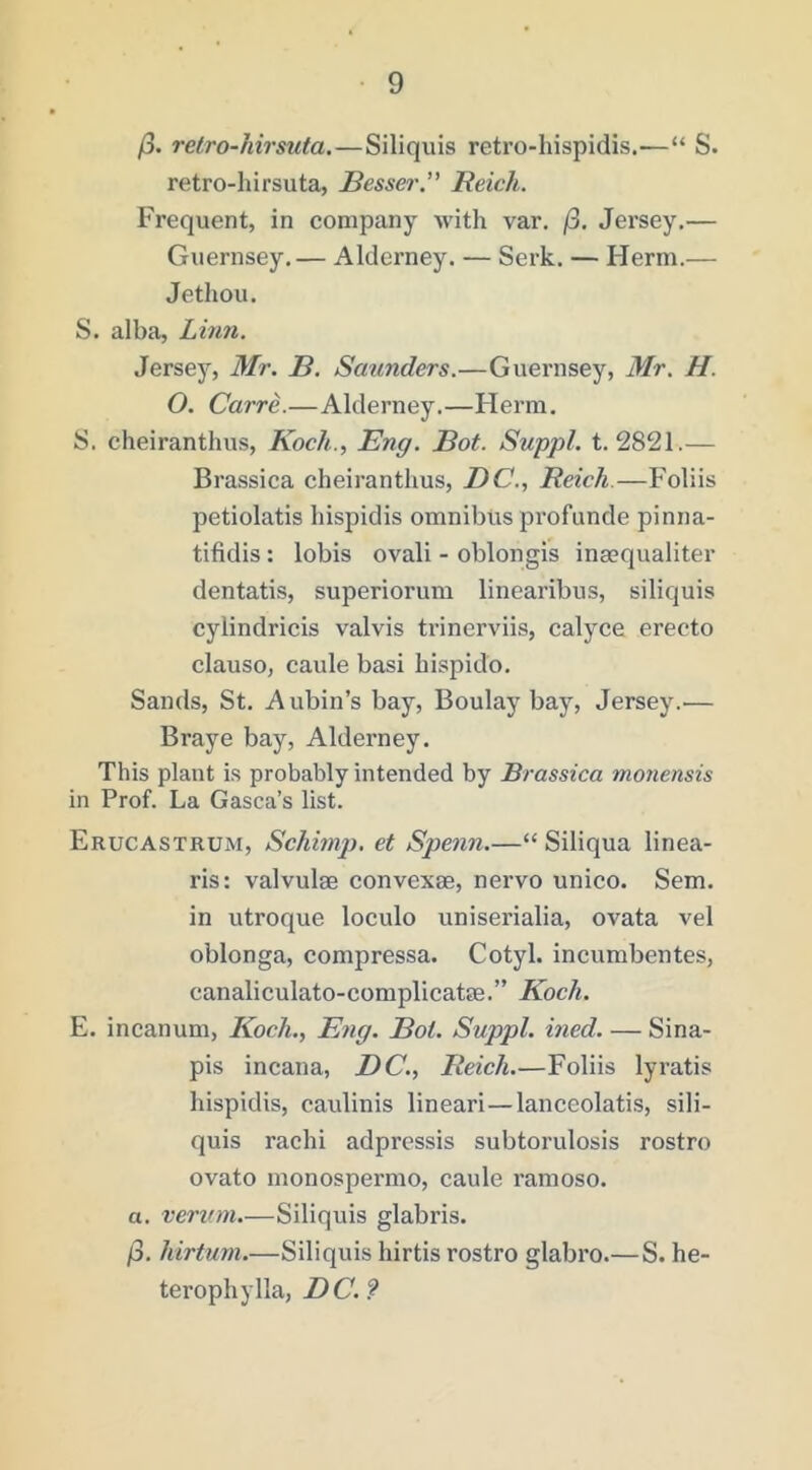 /3. reiro-hirsuta.—Siliqiiis reti’O-hispidis.—“ S. retro-hirsuta, Besser” Reich. Frequent, in company with var. /3. Jersey.— Guernsey.— Alderney. — Serk. — Herm.— Jethou. S. alba, Lhin. Jersej', Mr. B. Scmnders.—Guernsey, Mr. H. O. Carre.—Alderney.—Herm. S. cheiranthus, Koch., Eng. Bot. Suppl. t. 2821.— Brassica cheiranthus, DC., Reich.—Folds petiolatis hispidis omnibus profunde pinna- tifidis: lobis ovali - oblongis inaequaliter dentatis, superiorum linearibus, siliquis cylindricis valvis trinerviis, calyce erecto clauso, caule basi hispido. Sands, St. Aubin’s bay, Boulay bay, Jersey.— Braye bay, Alderney. This plant is probably intended by Brassica monensis in Prof. La Gasca’s list. Erucastrum, Schimj). et Spenn.—“ Siliqua linea- ris: valvulm convexae, nervo unico. Sem. in utroque loculo uniserialia, ovata vel oblonga, compressa. Cotyl. incumbentes, canaliculato-complicatse.” Koch. E. incanum, Koch., Eng. Bol. Suppl. ined. — Sina- pis incana, DC., Reich.—Foliis lyratis hispidis, caulinis lineari—lanceolatis, sili- quis rachi adpressis subtorulosis rostro ovato monospermo, caule ramoso. a. vervm.—Siliquis glabris. /3. hirtum.—Siliquis hirtis rostro glabro.— S. he- terophylla, DC. ?