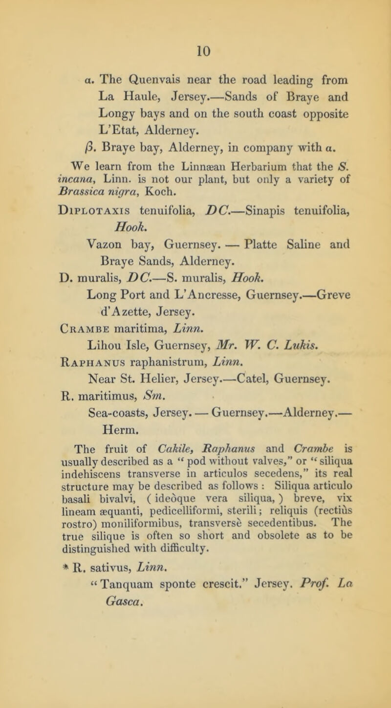 a. The Quenvais near the road leading from La Haule, Jersey.—Sands of Braye and Longy bays and on the south coast opposite L’Etat, Alderney. /3. Braye bay, Alderney, in company with o. We learn from the Linn^an Herbarium that the S. incana, Linn, is not our plant, but only a variety of Brassica nigra, Koch. Diplotaxis tenuifolia, DC.—Sinapis tenuifolia. Hook. Vazon bay, Guernsey. — Platte Saline and Braye Sands, Alderney. D. muralis, DC.—S. muralis. Hook. Long Port and L’Ancresse, Guernsey.—Greve d’Azette, Jersey. Crambe maritima, Linn. Lihou Isle, Guernsey, Mr. W. C. Lukis. Raphanus raphanistrum, Linn. Near St. Helier, Jersey—Catel, Guernsey. R. maritimus, Sm. Sea-coasts, Jersey. — Guernsey.—Alderney.— Herm. The fruit of Cahile, Raphanus and Crambe is usually described as a “ pod without valves,” or “siliqua indehiscens transverse in articulos secedens,” its real structure may be described as follows : Siliqua articulo basali bivalvi, (idedque vera siliqua,) breve, vix lineam asquanti, pedicelliformi, sterili; reliquis (rectids rostro) moniliformibus, transverse secedentibus. The true silique is often so short and obsolete as to be distinguished with difficulty. * R. sativus, Linn. “ Tanquam sponte crescit.” Jersey. Prof. La Gasca.