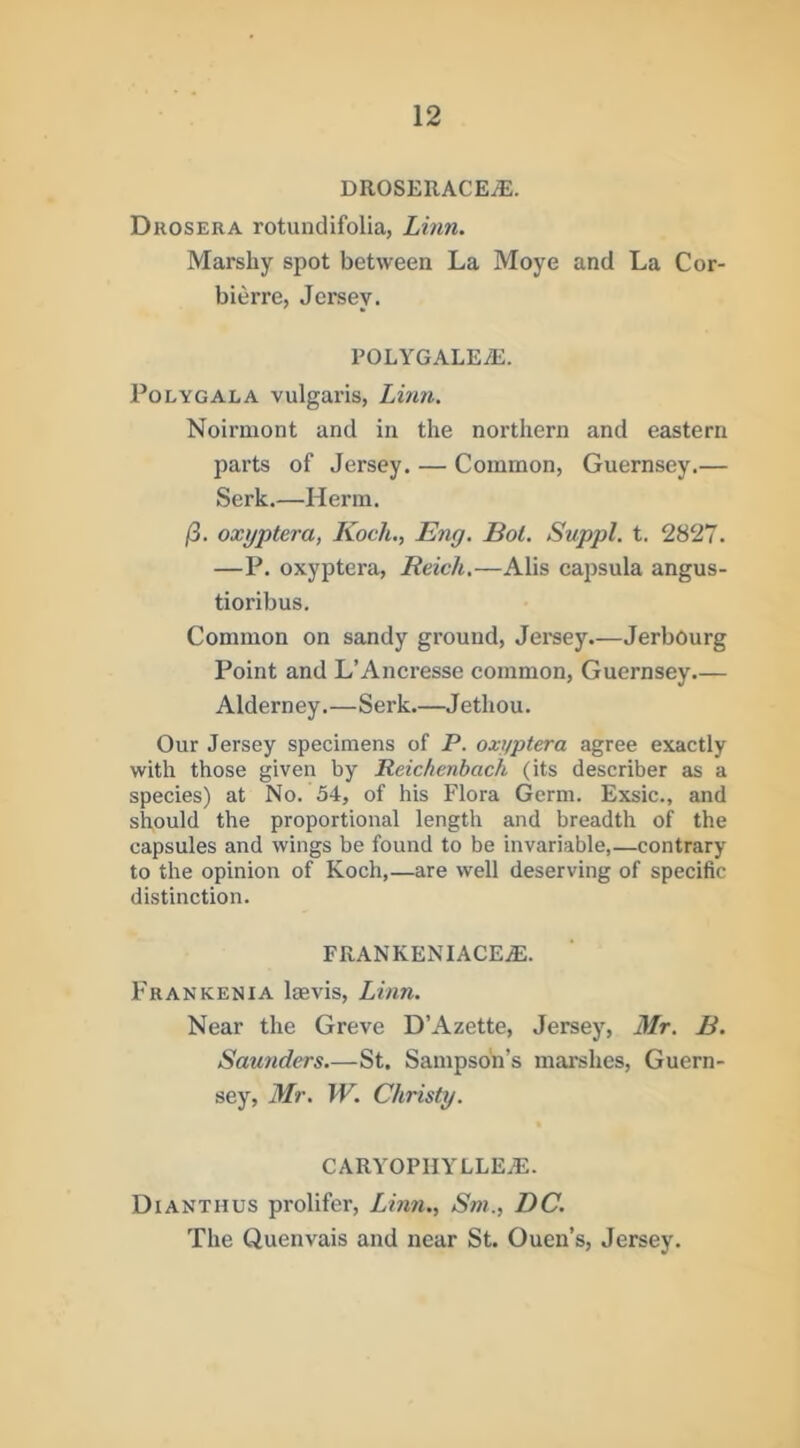 DROSERACEiE. Drosera rotundifolia, Linn. Marshy spot between La Moye and La Cor- bierre, Jersey. POLYGALEyE. Polygala vulgai’is, Lmii. Noirmont and in the northern and eastern parts of Jersey. — Common, Guernsey.— Serk.—Herm. j8. oxyptera, Koch., Eng. Bot. Suppl. t. 2827. —P. oxyptera, Reich.—Alls capsula angus- tioribus. Common on sandy ground, Jersey.—Jerbourg Point and L’Ancresse common, Guernsey Alderney.—Serk.—Jethou. Our Jersey specimens of P. oxyptera agree exactly with those given by Reichenbach (its describer as a species) at No. 54, of his Flora Germ. Exsic., and should the proportional length and breadth of the capsules and wings be found to be invariable,—contrary to the opinion of Koch,—are well deserving of specific distinction. FRANKENIACEiE. Fran KEN IA Isevis, Linn. Near the Greve D’Azette, Jersey, 3Ir. B. Saunders—St. Sampson’s marshes, Guern- sey, 3Ir. W. Christy. caryophyllea;. Dianthus prolifer, Linn,, Sm., DC. The Quenvais and near St. Ouen’s, Jersey.
