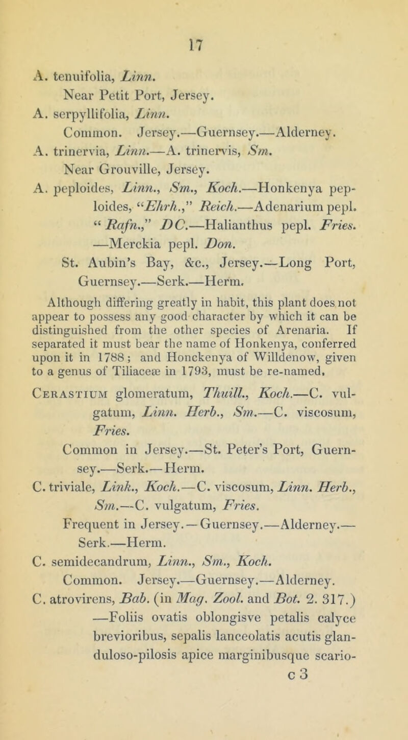 A. tenuifolia, Linn. Near Petit Port, Jersey. A. serpyllifolia, Linn. Conunon. Jersey.—Guernsey.—Alderney. A. trinervia, Linn.—A. trinenis, Sm. Near Grouville, Jersey. A. peploides, Linn., Sm., Koch.—Plonkenya pep- loides, ^Khrh.,” Reich.—Adenarium pepl. “ Rafn.,” DC.—Halianthus pepl. Fries. —Merckia pepl. Don. St. Aubin’s Bay, &c., Jersey.—Long Port, Guernsey.—Serk.—Herm. Although differing greatly in habit, this plant does not appear to possess any good character by which it can be distinguished from the other species of Arenaria. If separated it must bear the name of Honkenya, conferred upon it in 1788; and Honckenya of Willdenow, given to a genus of Tiliacem in 1793, must be re-named, Cerastium glomeratum, Thuill., Koch.—C. vul- gatum, Linn. Herb., Sm.—C. viscosuni. Fries. Common in Jersey.—St. Peter’s Port, Guern- sey.—Serk.— Herm. C. triviale. Link., ICoch.—C. viscosum, Linn. Herb., Sm.—C. vulgatum. Fries. Frequent in Jersey. —Guernsey.—Alderney.— Serk.—Herm. C. semidecandrum, Linn., Sm., Koch. Common. Jersey.—Guernsey.—Alderney. C. atrovirens, Bab. (in Mag. Zool. and Bot. 2. 317.) —Folds ovatis oblongisve petalis calyce brevioribus, sepalis lanceolatis acutis glan- duloso-pilosis apice marginibusque scario- c 3