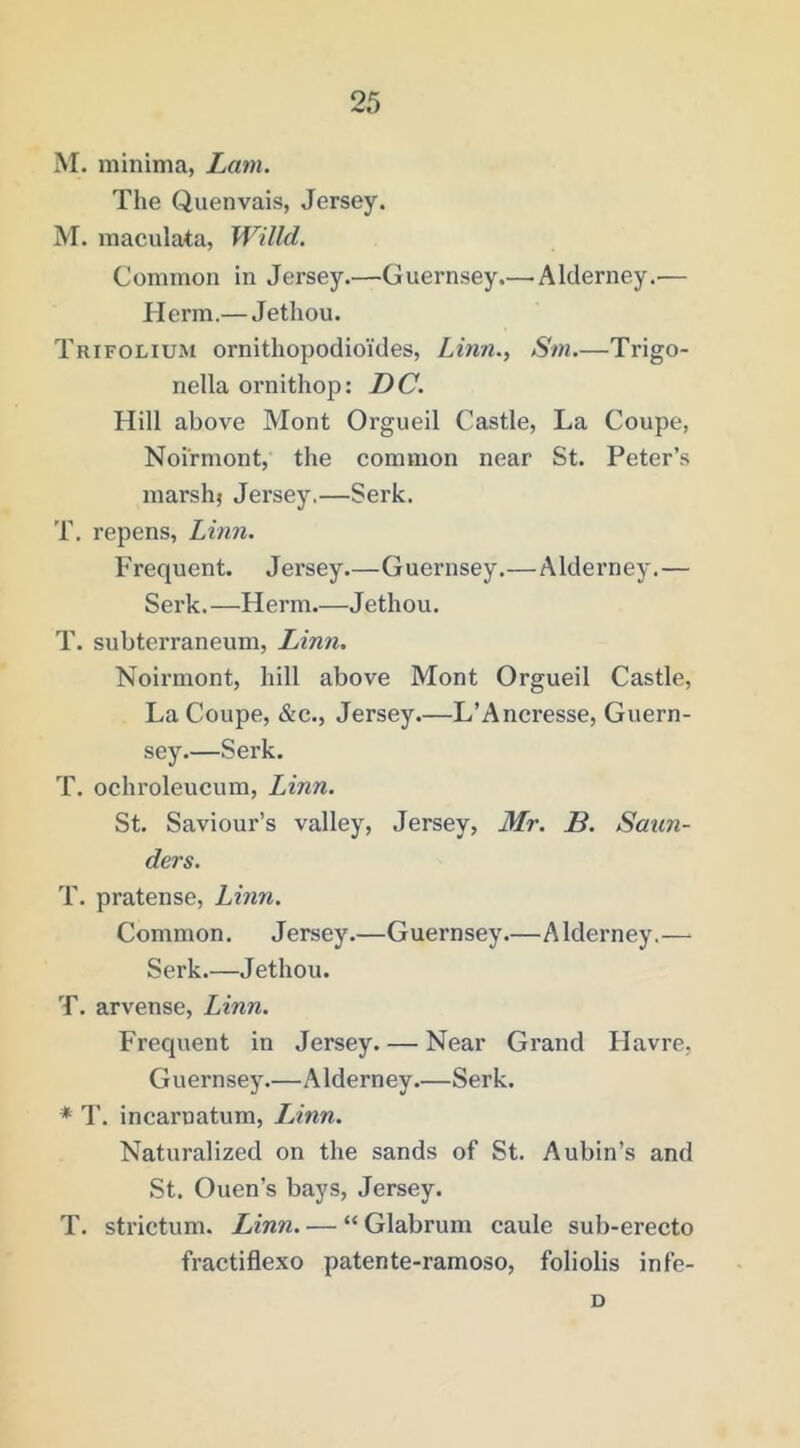 M. minima, Lam. The Quenvais, Jersey. M. maculata, Willd. Common in Jersey.—Guernsey.— Alderney.— Herm.— Jethou. Trifolium ornithopodioides, Linn., Sm.—Trigo- nella ornithop: DC. Hill above Mont Orgueil Castle, La Coupe, Noirmont, the common near St. Peter’s marsh; Jersey.—Serk. T. repens, Linn. Frequent. Jersey.—Guernsey.—Alderney.— Serk.—Herm.—Jethou. T. subterraneum, Linn. Noirmont, hill above Mont Orgueil Castle, La Coupe, &c., Jersey.—L’Ancresse, Guern- sey.—Serk. T. ochroleucum, Linn. St. Saviour’s valley, Jersey, Mr. B. Saun- ders. T. pratense, Linn. Common. Jersey.—Guernsey.—Alderney.— Serk.—Jethou. T. arvense, Linn. Frequent in Jersey. — Near Grand Havre, Guernsey.—Alderney.—Serk. * T, incarnatum, lAnn. Naturalized on the sands of St. Aubin’s and St. Ouen’s bays, Jersey. T. strictum. Linn. — “ Glabrum caule sub-erecto fractiflexo patente-ramoso, foliolis infe- D