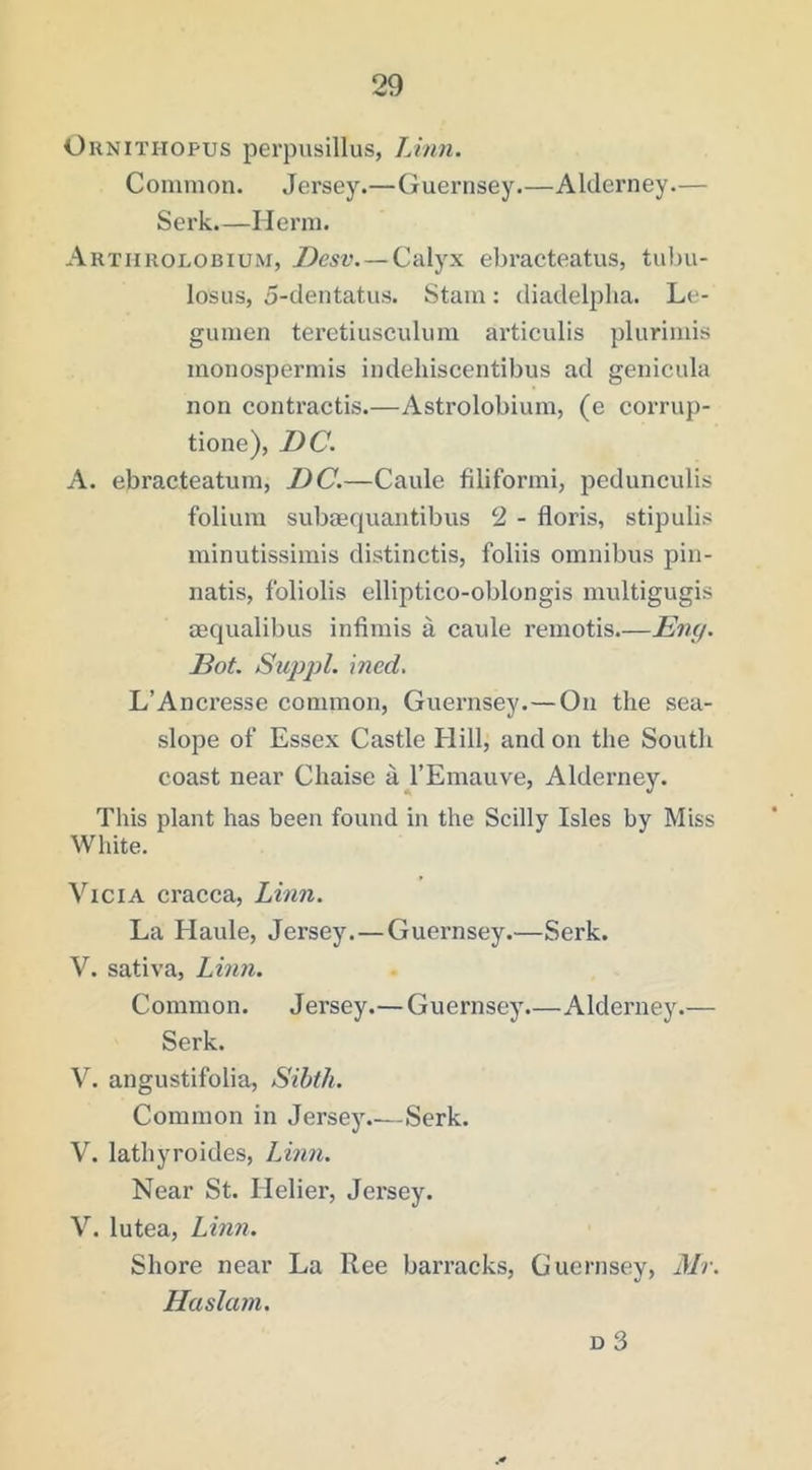 OiiNiTHOPUS perpusillus, Linn. Common. Jersey.—Guernsey.—Alderney.— Serk.—Herra. Artiirolobium, —Calyx ebracteatus, tiibu- losus, 5-dentatiis. Stam: diadelplia. Le- gumen teretiusculiim articulis plurimis monospermis indehiscentibus ad genicula non contractis.—Astrolobium, (e corrup- tione), DC. A. ebracteatum, DC.—Caule filiformi, pedunculis folium subtequantibus 2 - floris, stipulis minutissimis distinctis, foliis omnibus pin- natis, foliolis elliptico-oblongis multigugis mqualibus infimis a caule remotis.—Eni/. Dot. Suppl. \ned. L’Ancresse common, Guernsey.—On the sea- slope of Essex Castle Hill, and on the South coast near Chaise a^^l’Emauve, Alderney. This plant has been found in the Scilly Isles by Miss White. ViciA cracca, Linn. La Haule, Jersey. — Guernsey.—Serk. V. sativa, Linn. Common. Jersey.—Guernsey.—Alderney.— Serk. V. angustifolia, Sibth. Common in Jersej\—Serk. V. lathyroides, Linn. Near St. Helier, Jersey. V. lutea, Linn. Shore near La Ree barracks, Guernsey, Mr. Haslam. D 3