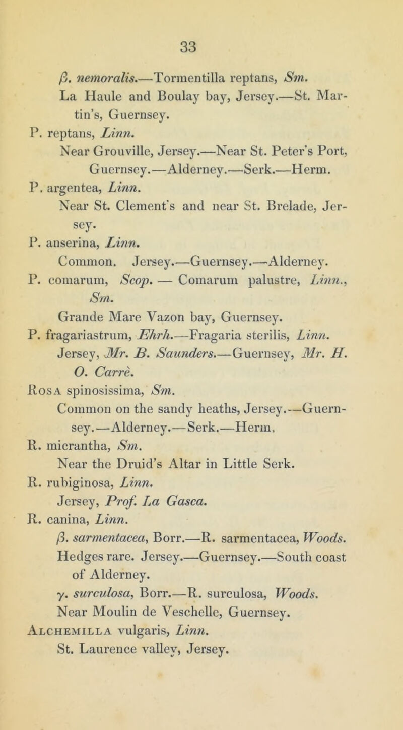 /3. nemoralis Tormentilla reptans, Sm. La Ilaule and Boulay bay, Jersey.—St. Mar- tin’s, Guernsey. P. reptans, Linn. Near Grouville, Jersey.—Near St. Peter’s Port, Guernsey.—Alderney.—Serk.—Herm. P. argentea, Linn. Near St. Clement's and near St. Brelade, Jer- sey. P. anserina, Linn. Common. Jersey.—Guernsey.—Alderney. P. comarum. Scop. — Comarum palustre, Linn., Sm. Grande Mare Vazon bay, Guernsey. P. fragariastrum, Ehrh—Fragaria sterilis, Lin7i. Jersey, JLIr. B. Saunders.—Guernsey, Mr. H. O. Carre. Rosa spinosissima, Sni. Common on the sandy heaths, Jersey.—Guern- sey.—Alderney.—Serk.—Herm. R. micrantha, Sm. Near the Druid’s Altar in Little Serk. R. rubiginosa, Linn. Jersey, Prof. Im Gasca. R. canina, Linn. 13. sarmentacea, Borr.—R. sarmentacea. Woods. Hedges rare. Jersey.—Guernsey.—South coast of Alderney. y. surculosa, Borr.—R. surculosa. Woods. Near Moulin de Veschelle, Guernsey. Alchemilla vulgaris, Linn. St. Laurence valley, Jersey.