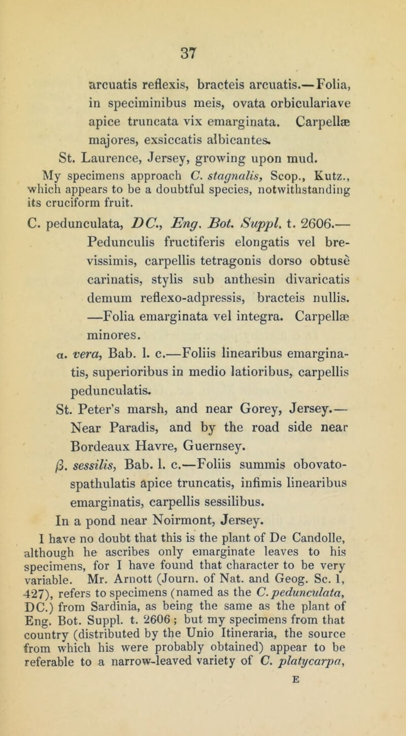 arcuatis reflexis, bracteis arcuatis.—Folia, in speciminibus meis, ovata orbiculariave apice truncata vix emarginata. Carpell® majores, exsiccatis albicantes. St. Laurence, Jersey, growing upon mud. My specimens approach C. sfagnalis, Scop., Kutz., which appears to he a doubtful species, notwithstanding its cruciform fruit. C. pedunculata, DC., Eng. Dot. Suppl, t. 2606.— Pedunculis fructiferis elongatis vel bre- vissimis, carpellis tetragonis dorso obtuse carinatis, stylis sub anthesin divaricatis demum reflexo-adpressis, bracteis nullis. —Folia emarginata vel Integra. Carpellm minores, a. vera, Bab. 1. c.—Foliis linearibus emargina- tis, superioribus in medio latioribus, carpellis pedunculatis. St. Peter’s marsh, and near Gorey, Jersey.— Near Paradis, and by the road side near Bordeaux Havre, Guernsey. /3. sessilis, Bab. 1. c.—Foliis summis obovato- spathulatis apice truncatis, infimis linearibus emarginatis, carpellis sessilibus. In a pond near Noirmont, Jersey. I have no doubt that this is the plant of De Candolle, although he ascribes only emarginate leaves to his specimens, for I have found that character to be very variable. Mr. Arnott (Journ. of Nat. and Geog. Sc. 1, 427), refers to specimens (named as the C. pedunmlata, DC.) from Sardinia, as being the same as the plant of Eng. Bot. Suppl. t. 2606 ; but my specimens from that country (distributed by the Unio Itineraria, the source from which his were probably obtained) appear to be referable to a narrow-leaved variety of C. platycarpa, E
