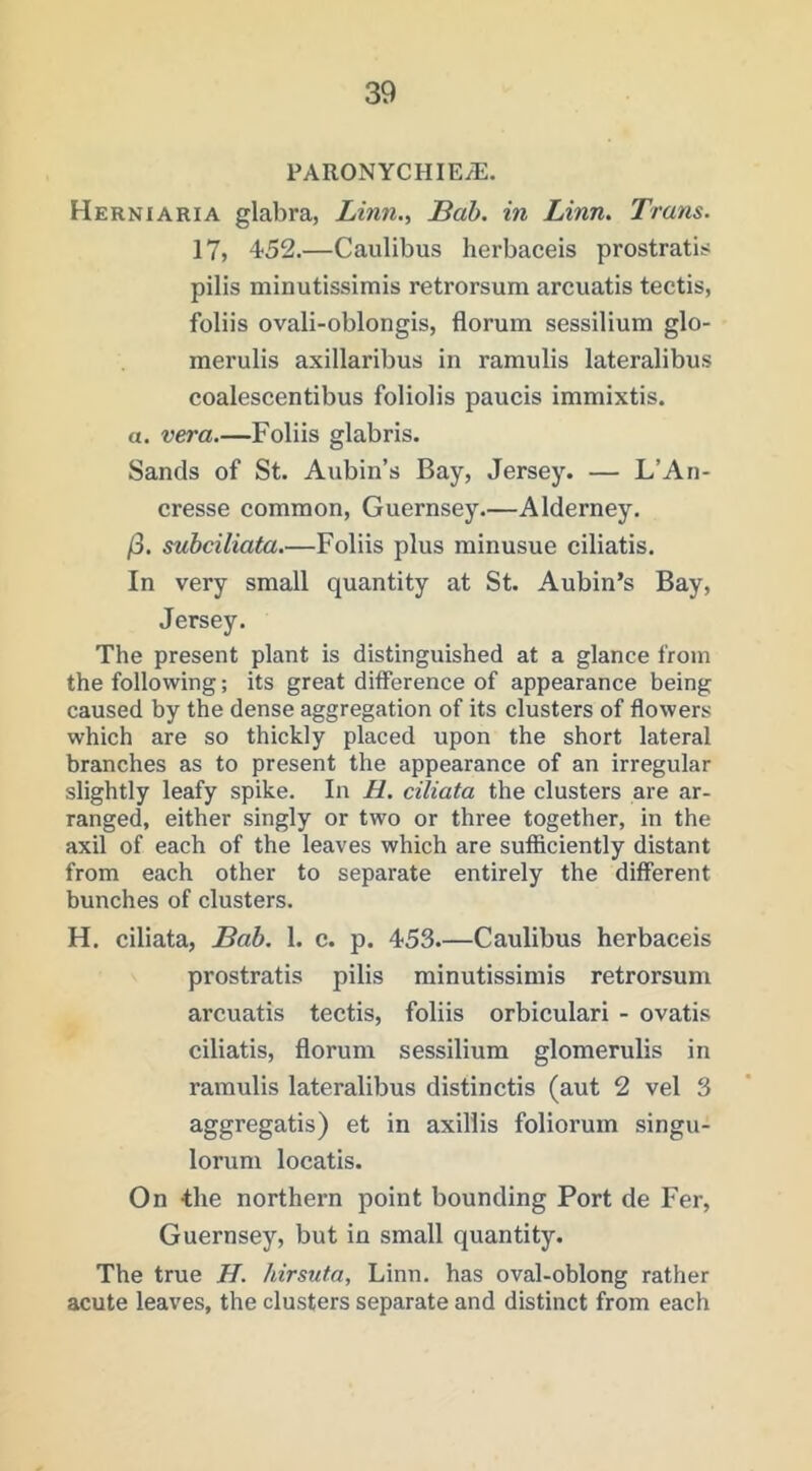 PARONYCHIE/E. Herniaria glabra, Linn., Bab. in Linn. Trans. 17, 452.—Caulibus herbaceis prostratis pills minutissimis retrorsum arcuatis tectis, foliis ovali-oblongis, florum sessilium glo- merulis axillaribus in ramulis lateralibus coalescentibus foliolis panels immixtis. a. Foliis glabris. Sands of St. Aubin’s Bay, Jersey. — L’An- cresse common, Guernsey.—Alderney. /3. suhciliata.—Foliis plus minusue ciliatis. In very small quantity at St. Aubin’s Bay, Jersey. The present plant is distinguished at a glance from the following; its great difference of appearance being caused by the dense aggregation of its clusters of flowers which are so thickly placed upon the short lateral branches as to present the appearance of an irregular slightly leafy spike. In H. ciliata the clusters are ar- ranged, either singly or two or three together, in the axil of each of the leaves which are sufficiently distant from each other to separate entirely the different bunches of clusters. H. ciliata, Bah. 1. c. p. 453.—Caulibus herbaceis prostratis pilis minutissimis retrorsum arcuatis tectis, foliis orbiculari - ovatis ciliatis, florum sessilium glomerulis in ramulis lateralibus distinctis (aut 2 vel 3 aggregatis) et in axillis foliorum singu- lorum locatis. On the northern point bounding Port de Fer, Guernsey, but in small quantity. The true H. hirsuta, Linn, has oval-oblong rather acute leaves, the clusters separate and distinct from each