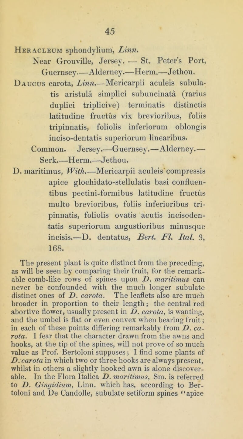 Heracleum sphondylium, Linn. Near Grouville, Jersey. — St. Peter’s Port, Guernsey Alderney.—Herm.—Jethou. Daucus carota, Linn.—Mericarpii aculeis subula- tis aristula simplici subuncinata (rarius duplici triplicive) terminatis distinctis latitudine fructus vix brevioribus, folds tripinnatis, foliolis inferiorum oblongis inciso-dentatis superiorum linearibus. Common. Jersey.—Guernsey.—Alderney.—■ Serk.—Herm.—Jethou. D. maritimus, With.—Mericarpii aculeis'compressis apice glochidato-stellulatis basi confluen- tibus pectini-formibus latitudine fructus multo brevioribus, foliis inferioribus tri- pinnatis, foliolis ovatis acutis incisoden- tatis superiorum angustioribus minusque incisis.—D. dentatus, ILert. FI. Ital. 3, 168. The present plant is quite distinct from the preceding, as will be seen by comparing their fruit, for the remark- able comb-like rows of spines upon D. maritimus can never be confounded with the much longer subulate distinct ones of F. carota. The leaflets also are much broader in proportion to their length; the central red abortive flower, usually present in D. carota, is wanting, and the umbel is flat or even convex when bearing fruit; in each of these points differing remarkably from Z). ca- rota. I fear that the character drawn from the awns and hooks, at the tip of the spines, will not prove of so much value as Prof. Bertoloni supposes; I find some plants of D. carota in which two or three hooks are always present, whilst in others a slightly hooked awn is alone discover- able. In the Flora Italica Z). maritimus, Sm. is referred to D. Gingidium, Linn, which has, according to Ber- toloni and De Candolle, subulate setiform spines “apice