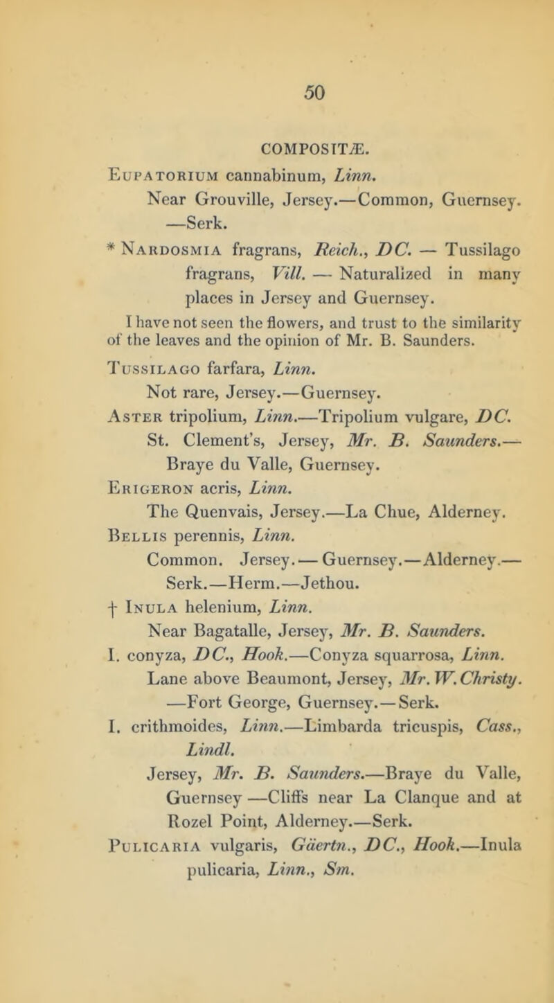 COMPOSITiE. Eupatorium cannabinum, Linn. Near Grouville, Jersey.—Common, Guernsey. —Serk. * Nardosmia fragrans, Reich., DC. — Tussilago fragrans, Vill. — Naturalized in many places in Jersey and Guernsey. I have not seen the flowers, and trust to the similarity of the leaves and the opinion of Mr. B. Saunders. Tussilago farfara, Linn. Not rare, Jersey.—Guernsey. Aster tripolium, Linn—Tripolium vulgare, DC. St. Clement’s, Jersey, Mr. B. Saunders.— Braye du Valle, Guernsey. Erigeron acris, Linn. The Quenvais, Jersey.—La Chue, Alderney. Bellis perennis, Linn. Common. Jersey. — Guernsey.—Alderney.— Serk.—Herm.—Jethou. -j- Inula helenium, Linn. Near Bagatalle, Jersey, Mr. B. Saunders. 1. conyza, DC., Hook.—Conyza squarrosa, Linn. Lane above Beaumont, Jersey, 3Ir. W. Christy. —Fort George, Guernsey.—Serk. I. crithmoides, Lmn.—Limbarda tricusjns, Cass., Lindl. Jersey, Mr. B. Saunders.—Braye du Valle, Guernsey —Cliffs near La Clanque and at Rozel Point, Alderney Serk. PuLiCARiA vulgaris, Gdertn., DC., Hook.—Inula pulicaria, Lmn., Sm.