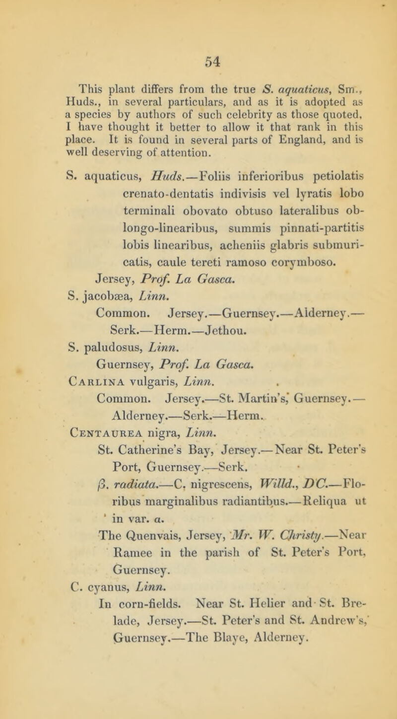 This plant differs from the true S. aquations, Sm., Huds., in several particulars, and as it is adopted as a species by authors of such celebrity as those quoted, I have thought it better to allow it that rank in this place. It is found in several parts of England, and is well deserving of attention. S. aquaticus, Huds.—Foliis inferioribus petiolatis crenato-dentatis indivisis vel lyratis lobo terminali obovato obtuso lateralibus ob- longo-linearibus, summis pinnati-partitis lobis linearibus, acheniis glabris subinuri- catis, caule tereti ramoso corymboso. Jersey, Prof, La Gasca. S. jacobaea, Linn. Common. Jersey.—Guernsey—Alderney.— Serk.—Herm Jethou. S. paludosus, Linn. Guernsey, Prof. La Gasca. Carlina vulgaris, Linn. Common. Jersey.—St. Martin’s,’ Guernsey.— Alderney.—Serk.—Herm. Centaurea nigra, Linn. St. Catherine’s Bay, Jersey.— Near St. Peter’s Port, Guernsey.—Serk. /3. radiuta.—C, nigrescens, Willd., DC.—Flo- ribus marginalibus radiantibus—Reliqua ut ■ in var. a. The Quenvais, Jersey, 'Mr. W. CJiristy.—Near Ramee in the parish of St. Peter’s Port, Guernsey. C. cyanus, Linn. In corn-fields. Near St. Helier and St. Bre- lade, Jersey.—St. Peter’s and St. Andrew's,’ Guernsey.—The Blaye, Alderney.