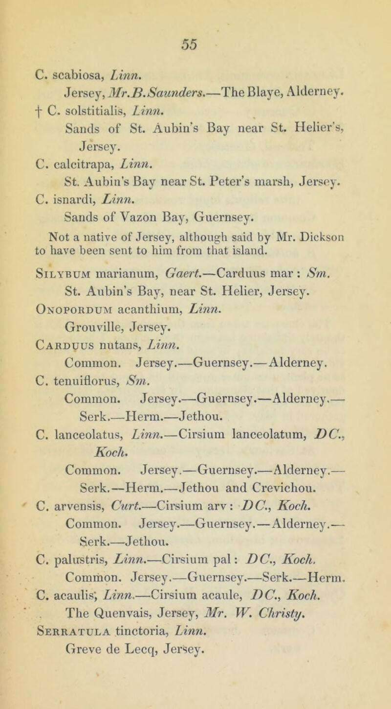 C. scabiosa, Linn. Jersey, Mr.B.Saunders.—The Blaye, Alderney, f C. solstitialis, Linn. Sands of St. Aubin’s Bay near St. Heller's, Jersey. C. calcitrapa, Linn. St. Aubin’s Bay near St. Peter’s marsh, Jersey. C. isnardi, Linn. Sands of Vazon Bay, Guernsey. Not a native of Jersey, although said by Mr. Dickson to have been sent to him from that island. SiLYBUM marianum, Gaert.—Carduus mar : Sm. St. Aubin’s Bay, near St. Helier, Jersey. Onopordum acanthium, Linn. Grouville, Jersey. Carduus nutans, Linn. Common. Jersey.—Guernsey.—Alderney. C. tenuiflorus, Sni. Common. Jersey.—Guernsey.—Alderney.— Serk.—Herm.—Jethou. C. lanceolatus, Linn.—Cirsium lanceolatum, DC., Koch. Common. Jersey.—Guernsey.—Alderney.— Serk.—Herm.—Jethou and Crevichou. C. arvensis. Curt.—Cirsium arv: DC., Koch. Common. Jersey.—Guernsey.—Alderney.— Serk.—Jethou. C. palirstris, Linn.—Cirsium pal: DC., I^och. Comrnon. Jersey.—Guernsey.—Serk.—Herm. C. acaulis’, Linn.—Cirsium acaule, DC., Koch. The Quenvais, Jersey, Mr. W. Christy. Serratula tinctoria, Linn. Greve de Lecq, Jersey.