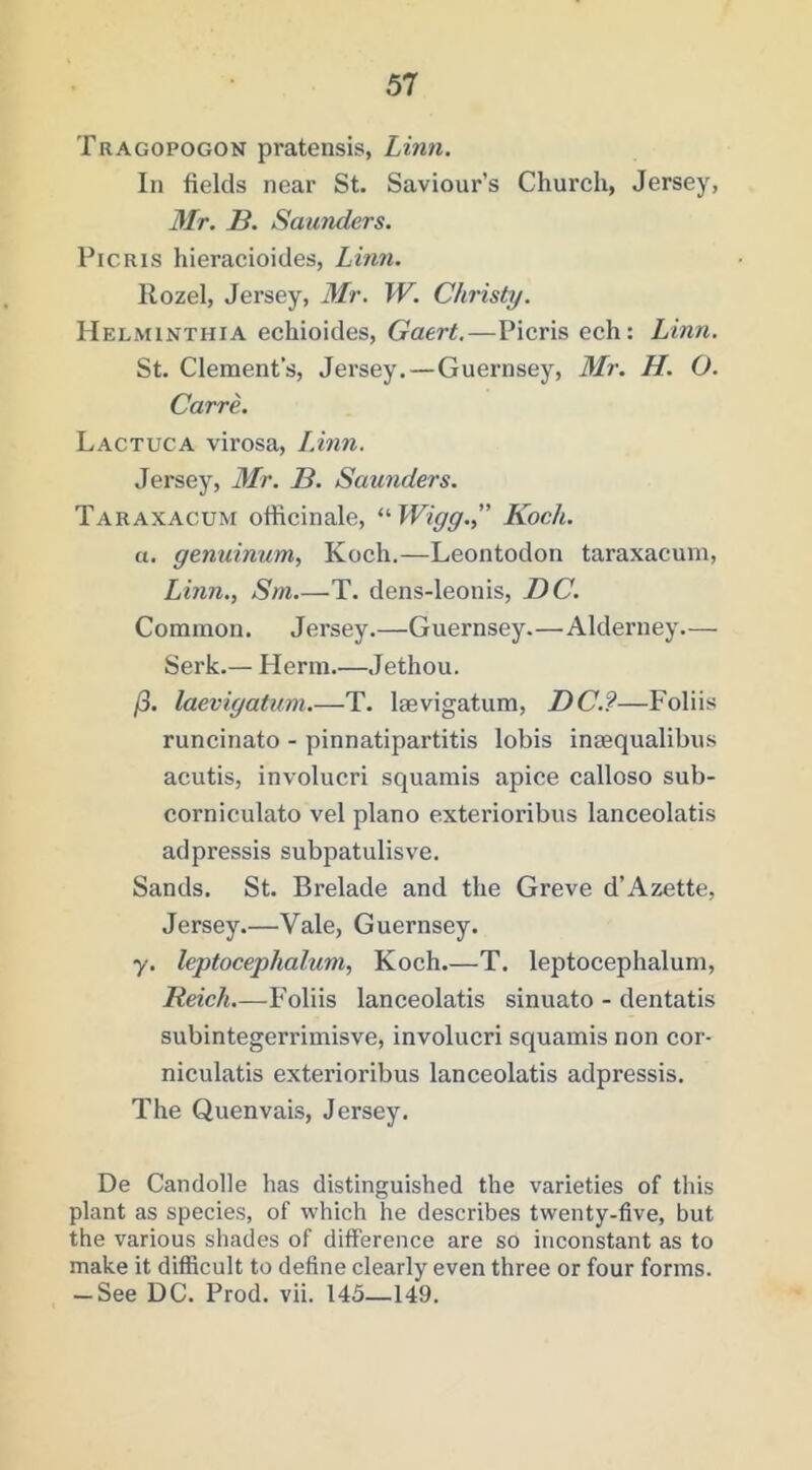 Tragopogon pratensis, Limi. In fields near St. Saviour’s Church, Jersey, Mr. B. Saunders. PiCRis hieracioides, Linn. Rozel, Jersey, Mr. W. Christy. Helminthia echioides, Gaert.—Picris ech: Linn. St. Clement’s, Jersey.—Guernsey, Mr. H. O. CarrL Lactuca virosa, LAnn. Jersey, Mr. B. Saunders. Taraxacum officinale, ^'•Wigg.” Koch. a. gemiinum, Koch.—Leontodon taraxacum, Linn., Sm T. dens-leonis, BC. Common. Jersey.—Guernsey.—Alderney— Serk.— Herm Jethou. /3. laevigatum.—T. laevigatum, DC.?—Foliis runcinato - pinnatipartitis lobis inaequalibus acutis, involucri squamis apice calloso sub- corniculato vel piano exterioribus lanceolatis adpressis subpatulisve. Sands. St. Brelade and the Greve d’Azette, Jersey.—Vale, Guernsey. y. leptocephaluni, Koch.—T. leptocephalum, Reich.—Foliis lanceolatis sinuato - dentatis subintegerrimisve, involucri squamis non cor- niculatis exterioribus lanceolatis adpressis. The Quenvais, Jersey. De Candolle has distinguished the varieties of this plant as species, of which he describes twenty-five, but the various shades of difference are so inconstant as to make it difficult to define clearly even three or four forms. — See DC. Prod. vii. 145—149.