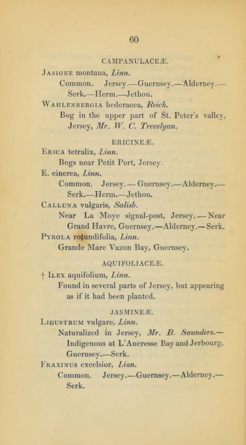 CAMPANULACE/E. Jasione montana, Linn. Common. Jersey.—Guernsey.—Alderney.— Serk.—Herm.—Jethou. Wahlenbergia hederacea, Reich. Bog in the upper part of St. Peter's valley, Jersey, Mr. W. C. Trevelyan, ERICINE.E. Erica tetralix, Linn. Bogs near Petit Port, Jersey. E. cinerea, Linn. Common. J ersey. — Guernsey.—Alderney.— Serk.—Herm.—Jethou. Call UN A vulgaris, Salisb. Near La Moye signal-post, Jersey Near Grand Havre, Guernsey.—Alderney.—Serk. Pyrola rotundifolia, Linn. Grande Mare Vazon Bay, Guernsey. AQUIFOLIACEyE. f Ilex aquifolium, Linn. Found in several parts of Jersey, but appearing as if it had been planted. JASAHNE/E. Ligustrum vulgare, Linn. Naturalized in Jersey, Mr. B. Saunders.— Indigenous at L’Ancresse Bay and Jerbourg, Guernsey.—Serk. Fraxinus excelsior, Linn. Common. Jersey.—Guernsey.—Alderney.— Serk.