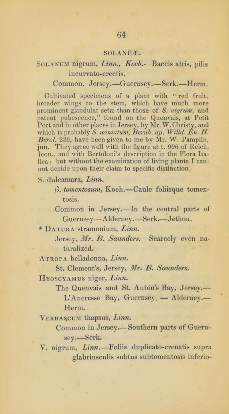 SOLANE^. SoLANUM nigrum, Linn., Koch—Baccis atris, jjilis incurvato-erectis. Common. Jersey.—Guernsey Serk.—Herm. Cultivated specimens of a plant with “red fruit, broader wings to the stem, which have much more prominent glandular setae than those of S. nigrum, and patent pubescence, found on the Quenvais, at Petit Port and in other places in Jersey, by Mr. W.Christy, and which is probably S. miniatum, Bernh. ap. Willd. En. H. Berol. 236, have been given to me by Mr. W. Pamplin, jun. They agree well with the figure at t. 996 of Reich. Icon., and with Bertoloni’s description in the Flora Ita- lica ; but without the examination of living plants I can- not decide upon their claim to specific distinction. S. dulcamara, Linn. (3. tommtosum, Koch.—Caule foliisque tomen- tosis. Common in Jersey.—In the central parts of Guernsey—Alderney.—Serk.—Jethou. * Datura stramonium, Linn. Jersey, Mr. B. Saunders. Scarcely even na- turalized. Atropa belladonna, LJnn. St. Clement’s, Jersey, Mr. B. Satt7iders. Hyoscyamus niger, Linn. The Quenvais and St. Aubin’s Bay, Jersey.— L’Ancresse Bay, Guernsey. — Alderney.— Herm. Verba!^cum thapsus, Linn. Common in Jersey.—Southern parts of Guern- sey.—Serk. V. nigrum, Linn.—Foliis duplicato-crenatis supra glabriusculis subtus subtomentosis inferio- O