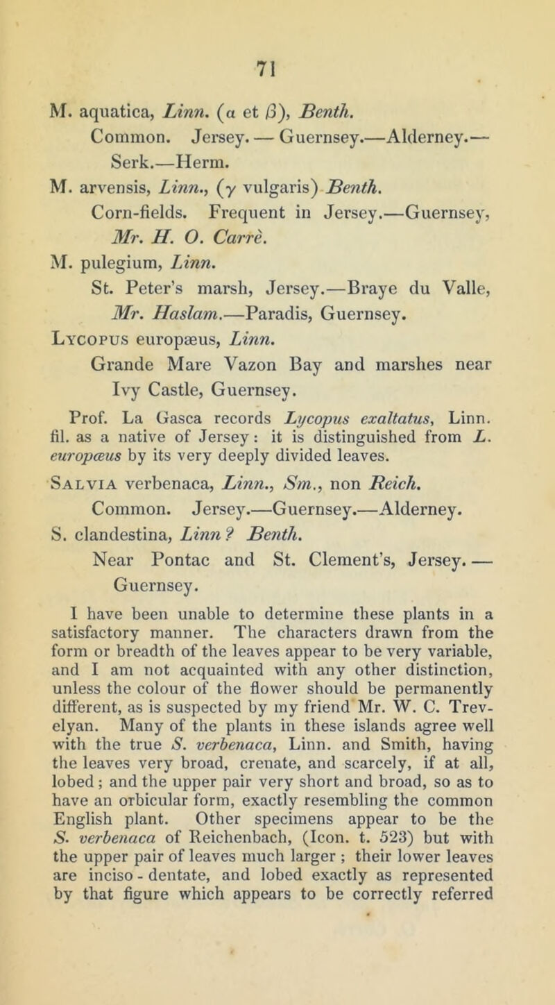 M. aquatica, Linn, (a et /3), Benth. Common. Jersey. — Guernsey.—Alderney.— Serk.—Herm. M. arvensis, Linn.., (y vulgaris) Benth, Corn-fields. Frequent in Jersey.—Guernsey, Mr. H. O. Carre. M. pulegium, Linn. St. Peter’s marsh, Jersey.—Braye du Valle, Mr. Haslam,—Paradis, Guernsey. Lycopus europaeus, Linn. Grande Mare Vazon Bay and marshes near Ivy Castle, Guernsey. Prof. La Gasca records Lycopus exaltatus, Linn, fil. as a native of Jersey: it is distinguished from L. europceus by its very deeply divided leaves. Salvia verbenaca, Linn., Sm., non Reich. C ommon. Jersey.—G uernsey.—Alderney. S. clandestina, Linn? Benth. Near Pontac and St. Clement’s, Jersey. — Guernsey. I have been unable to determine these plants in a satisfactory manner. The characters drawn from the form or breadth of the leaves appear to be very variable, and I am not acquainted with any other distinction, unless the colour of the flower should be permanently different, as is suspected by my friend Mr. W. C. Trev- elyan. Many of the plants in these islands agree well with the true S. verhenaca, Linn, and Smith, having the leaves very broad, crenate, and scarcely, if at all, lobed; and the upper pair very short and broad, so as to have an orbicular form, exactly resembling the common English plant. Other specimens appear to be the S. verbenaca of Reichenbach, (Icon. t. 523) but with the upper pair of leaves much larger ; their lower leaves are inciso - dentate, and lobed exactly as represented by that figure which appears to be correctly referred