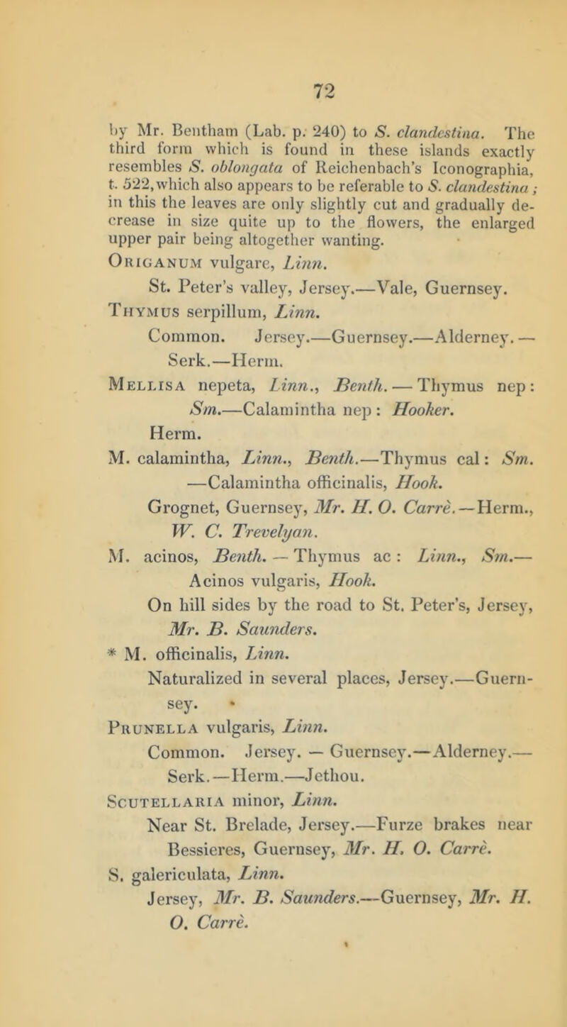 by Mr. Beiithain (Lab. p. 240) to S. clandestiaa. The third form which is found in these islands exactly resembles S. oblongata of Reichenbach’s Iconographia, t. 522, which also appears to be referable to S. clandestina; in this the leaves are only slightly cut and gradually de- crease in size quite up to the flowers, the enlarged upper pair being altogether wanting. Origanum vulgarc, Linn. St. Peter’s valley, Jersey.—Vale, Guernsey. Thymus serpillum, Linn. Common. Jersey.—Guernsey.—Alderney. — Serk,—Herm. M ELLIS A nepeta, Linn., Benth. — Thymus nep : Sm.—Calamintha nep : Hooker. Herm. M. calamintha, Linn., Benth.—Thymus cal: Sm. —Calamintha officinalis. Hook. Grognet, Guernsey, Mr. H. O. Carre.—Herm., IV. C. Trevelyan. M. acinos, Benth. — Thymus ac : Linn., Sm.— Acinos vulgaris. Hook. On hill sides by the road to St. Peter’s, Jersey, Mr. B. Saunders. * M. officinalis, Linn. Naturalized in several places, Jersey.—Guern- sey. Prunella vulgaris, Linn. Common. Jersey. — Guernsey.—Alderney.— Serk. —Herm.—Jethou. Scutellaria minor, Linn. Near St, Brelade, Jersey.—Furze brakes near Bessieres, Guernsey, Mr. H, O. CarrL S. galericulata, LAnn. Jersey, Mr. B. Saunders.—Guernsey, Mr. H. O. Carre.