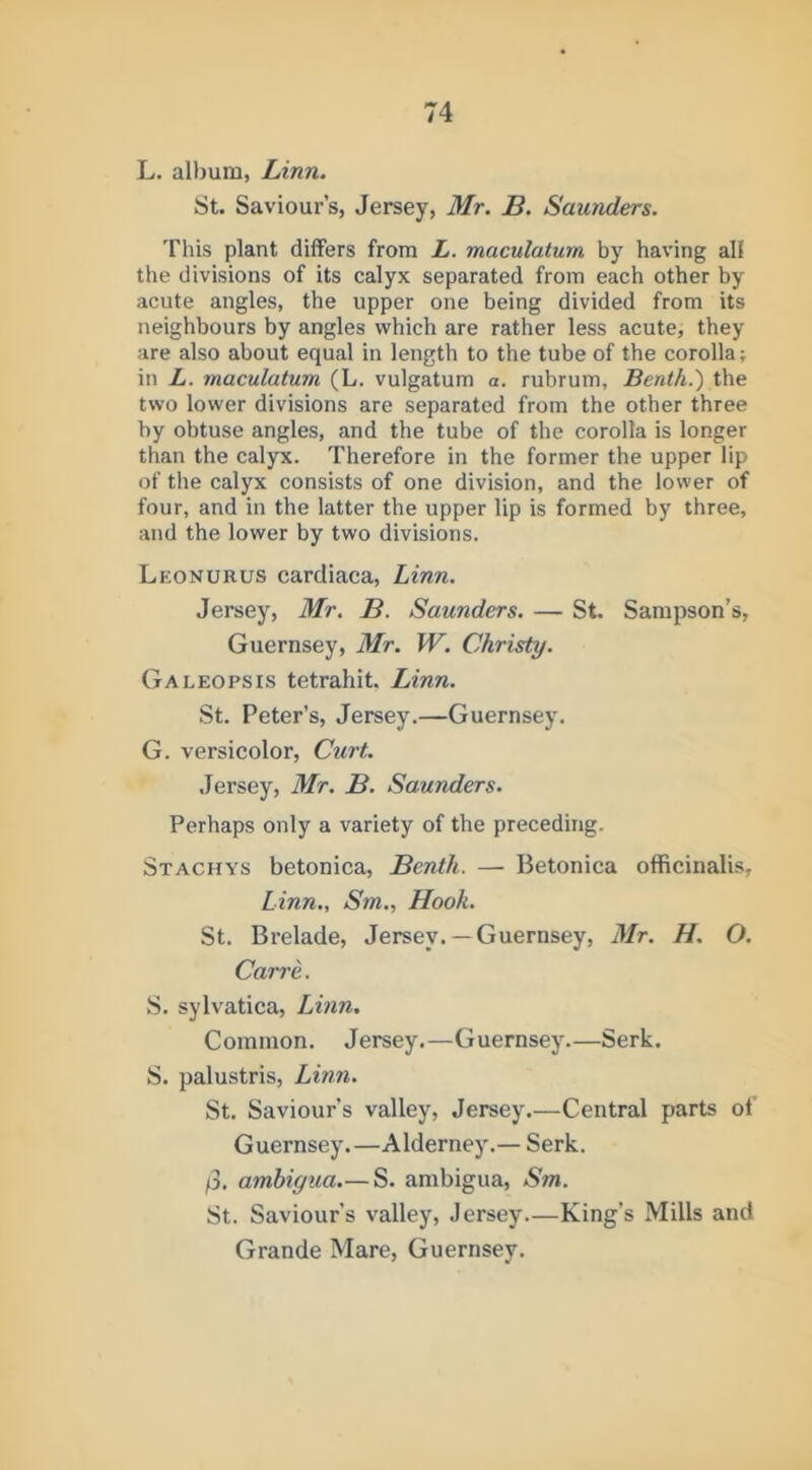 L. album, Linn. St. Saviour’s, Jersey, Mr. B. Saunders. This plant differs from L. maculatum by having all the divisions of its calyx separated from each other by acute angles, the upper one being divided from its neighbours by angles which are rather less acute, they are also about equal in length to the tube of the corolla; in L. maculatum (L. vulgatum a. rubrum, Benth.') the two lower divisions are separated from the other three by obtuse angles, and the tube of the corolla is longer than the calyx. Therefore in the former the upper lip of the calyx consists of one division, and the lower of four, and in the latter the upper lip is formed by three, and the lower by two divisions. Leonurus cardiaca, Linn. Jersey, Mr. B. Saunders. — St. Sampson’s, Guernsey, Mr. W. Christy. Galeopsis tetrahit. Linn. St. Peter’s, Jersey.—Guernsey. G. versicolor. Curt. .Jersey, Mr. B. Saunders. Perhaps only a variety of the preceding. Stachys betonica, Benth. — Betonica officinalis, Linn., Sm., Hook, St. Brelade, Jersey. —Guernsey, Mr. H. O. Carre. S. sylvatica, Linn. Common. Jersey.—Guernsey—Serk. S. palustris, Linn. St. Saviour’s valley, Jersey.—Central parts of Guernsey.—Alderney.— Serk. /3. ambigua.— S. ambigua, Sm. St. Saviour’s valley, Jersey—King’s Mills and Grande Mare, Guernsey.