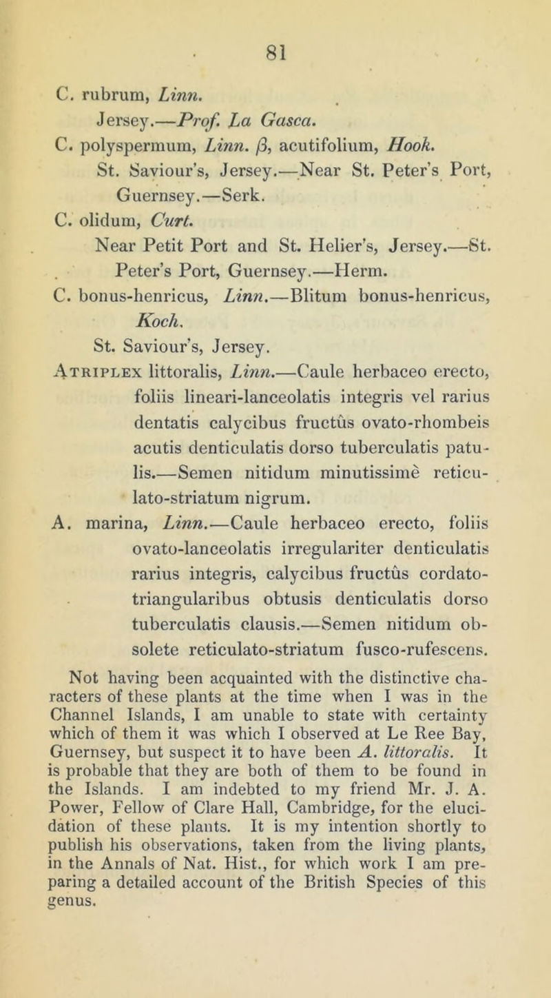 C. rubrum, Linn. Jersey.—Prof. La Gasca. C. polysperraum, Linn. /3, acutifolium, Hook. St. Saviour’s, Jersey.—Near St. Peter’s Port, Guernsey.—Serk. C. olidum. Curl. Near Petit Port and St. Helier’s, Jersey.—St. Peter’s Port, Guernsey.—Herin. C. bonus-henricus, Lin7i.—Blitum bonus-henricus, Koch. St. Saviour’s, Jersey. Atriplex littoralis, Linn.—Caule herbaceo erecto, foliis lineari-lanceolatis integris vel rarius dentatis calycibus fructus ovato-rhombeis acutis denticulatis dorso tuberculatis patu- lis Semen nitidum minutissime reticu- lato-striatum nigrum. A. marina, Linn.-—Caule herbaceo erecto, foliis ovato-lanceolatis irregulariter denticulatis rarius integris, calycibus fructus cordato- triangularibus obtusis denticulatis dorso tuberculatis clausis.—Semen nitidum ob- solete reticulato-striatum fusco-rufescens. Not having been acquainted with the distinctive cha- racters of these plants at the time when I was in the Channel Islands, I am unable to state with certainty which of them it was which I observed at Le Ree Bay, Guernsey, but suspect it to have been A. littoralis. It is probable that they are both of them to be found in the Islands. I am indebted to my friend Mr. J. A. Power, Fellow of Clare Hall, Cambridge, for the eluci- dation of these plants. It is my intention shortly to publish his observations, taken from the living plants, in the Annals of Nat. Hist., for which work I am pre- paring a detailed account of the British Species of this genus.