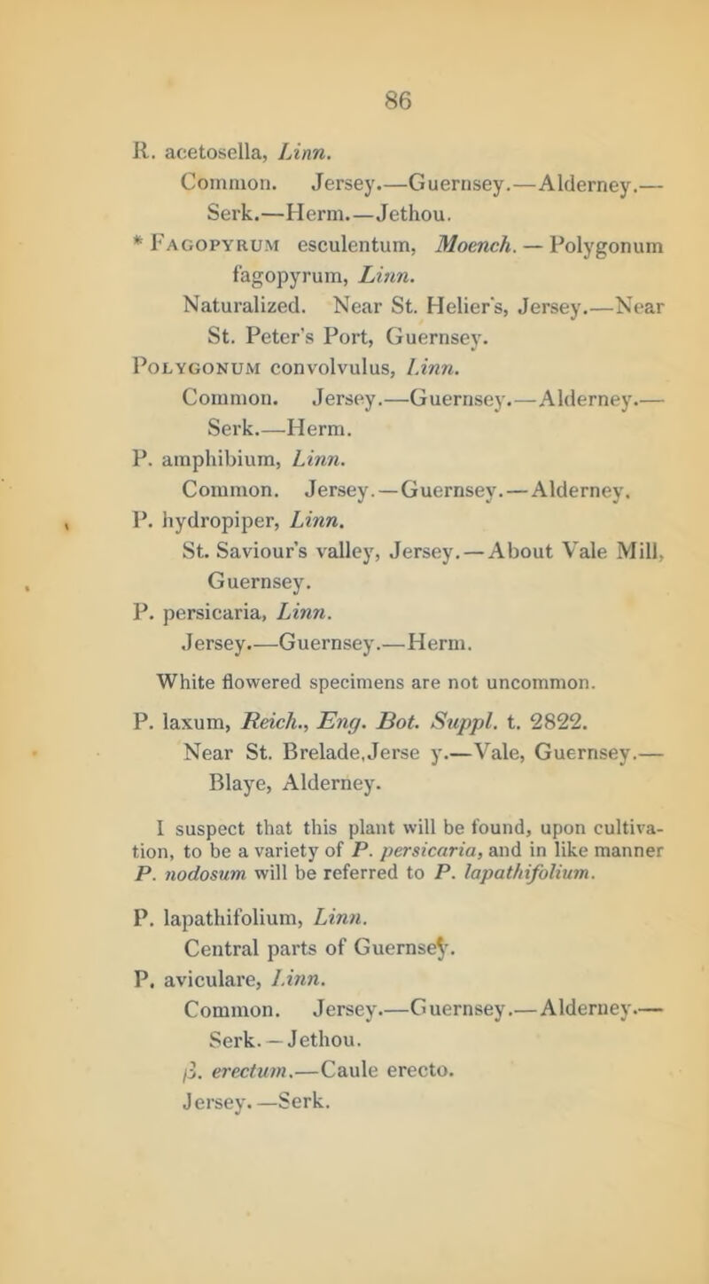R. acetosella, Linn. Common. Jersey.—Guernsey.—Alderney.— Serk.—Herm.—Jethou. * Fagopyrum esculentum, Moench. — Polygonum fagopyrum, Linn. Naturalized. Near St. Helier's, Jersey.—Near St. Peter's Port, Guernsey. Polygonum convolvulus, Linn. Common. J ersey.—G uernsey.—A Iderney.— Serk.—Herm. P. amphibium, Linn. Common. Jersey.—Guernsey.—Alderney, P. hydropiper, Linn. St. Saviours valley, Jersey. — About Vale Mill, Guernsey. P. persicaria, Linn. Jersey.—Guernsey.—Herm. White flowered specimens are not uncommon. P. laxum, Reich., Eng. Rot. Suppl. t. 2822. Near St. Brelade.Jerse y.—Vale, Guernsey.— Blaye, Alderney. I suspect that this plant will be found, upon cultiva- tion, to be a variety of P. persicaria, and in like manner P. nodosum will be referred to P. lapathifoUum. P. lapathifolium, Linn. Central parts of Guernse^’. P. aviculare, Linn. Common. Jersey—G uernsey.—Alderney— Serk. —Jethou. p. erectum.—Caule erecto. Jersey. —Serk.