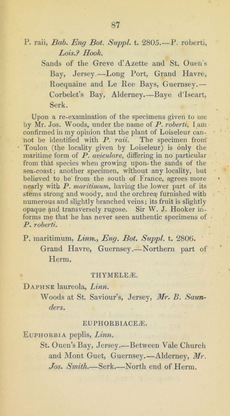 P. raii, Bab. Eng Bot. Suppl. t. 2805.—P. roberti, Lois.? Hook. Sands of the Greve d’Azette and St. Ouen’s Bay, Jersey.—Long Port, Grand Havre, Rocquaine and Le Ree Bays, Guernsey.— Corbelet’s Bay, Alderney.—Baye d’Iscart, Serk. Upon a re-examination of the specimens given to me by Mr. Jos. Woods, under the name of P. roberti, l am confirmed in my opinion that the plant of Loiseleur can- not be identified with P. raii. The specimen froni Toulon (the locality given by Loiseleur) is only the maritime form of P. aviculare, differing in no particular from that species when growing upon, the sands of the sea-coast; another specimen, without any locality, but believed to be from the south of France, agrees more nearly with P. maritimum, having the lower part of its stems strong and woody, and the orchreog furnished with numerous and slightly branched veins; its fruit is slightly opaque and transversely rugose. Sir W. J. Hooker in- forms me that he has never seen authentic specimens of P. roberti. P. maritimum, Linn.., Eng. Bot. Suppl. t. 2806. Grand Flavre, Guernsey.—Northern part of Herm. THYMELEyE. Daphne laureola, Linn. Woods at St. Saviour’s, Jersey, Mr. B. Saun- ders. EUPHORBIACE/E. Euphorbia peplis, Idnn. St. Ouen’s Bay, Jersey.-—Between Vale Church and Mont Guet, Guernsey.—Alderney, Mr. Jos. Smith.—Serk.—North end of Herm.