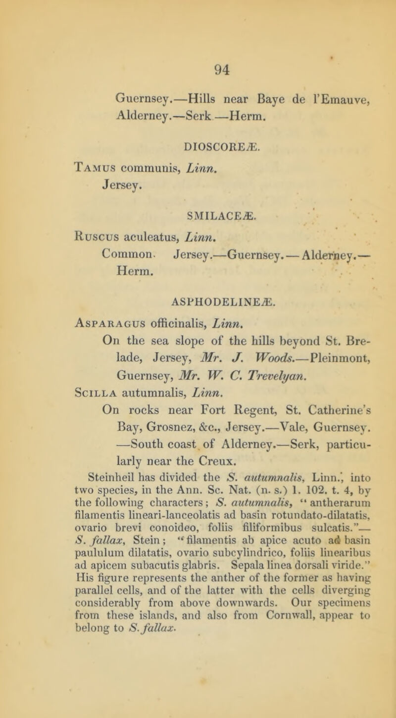 Guernsey.—Hills near Baye de I’Emauve, Alderney.—Serk —Herm. dioscorea:. Tamus communis, Linn. Jersey. smilacea;. Ruscus aculeatus, Linn. Common. Jersey.—Guernsey. — Alderney.— Herm. ASPHODELlNEiE. Asparagus officinalis, Linn. On the sea slope of the hills beyond St. Bre- lade, Jersey, Mr. J. Woods.—Pleinmont, Guernsey, Mr. W. C. Trevelyan. SciLLA autumnalis, Linn. On rocks near Fort Regent, St. Catherine’s Bay, Grosnez, &c., Jersey.—Vale, Guernsey. —South coast of Alderney.—Serk, particu- larly near the Creux. Steinheil has divided the S. autumnalis, Linn.’, into two species, in the Ann. Sc. Nat. (n. s.) 1. 102. t. 4, by the following characters; S. autumnalis, “ antherarum filamentis lineari-lanceolatis ad basin rotundato-dilatatis, ovario brevi conoideo, foliis filiformibus sulcatis.”— S. fallax, Stein; “ filamentis ab apice acuto ad basin paululum dilatatis, ovario subcylindrico, foliis linearibus ad apicem subacutis glabris. Sepala linea dorsali viride.” His figure represents the anther of the former as having parallel cells, and of the latter with the cells diverging considerably from above downwards. Our specimens from these islands, and also from Cornwall, appear to belong to S. fallax-