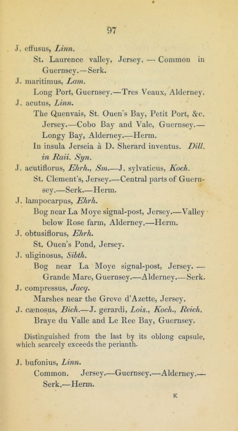 91 J. effusus, Linn. St. Laurence valley, Jersey. — Common in Guernsey. — Serk. J. maritimus, Lam. Long Port, Guernsey.—Tres V''eaux, Alderney. J. acutus, Linn. The Quenvais, St. Ouen's Bay, Petit Port, &c. Jersey.—Cobo Bay and Vale, Guernsey.— Longy Bay, Alderney.—Herm. In insula Jerseia a D. Sherard inventus. Dill, in Raii. Syn. J. acutiflorus, Llhrh., Sni.—J. sylvaticus, Koch. St. Clement’s, Jersey.—Central parts of Guern- sey.—Serk Herm. J. lampocarpus, Ehrh. Bog near La Moye signal-post, Jersey.—Valley' below Rose farm, Alderney.—Herm. J. obtusiflorus, Ehrh. St. Ouen’s Pond, Jersey. J. uliginosus, Sibth. Bog near La Moye signal-post, Jersey. — Grande Mare, Guernsey.—Alderney—Serk. J. compressus, Jacq. Marshes near the Gi'eve d’Azette, Jersey. J. caenosus, Bich.—J. gerardi, Lois., Koch., Reich. Braye du Valle and Le Ree Bay, Guernsey. Distinguished from the last by its oblong capsule, which scarcely exceeds the perianth. J. bufonius, Linn. Common. Jersey.—Guernsey.—Alderney.— Serk.—Herm. K