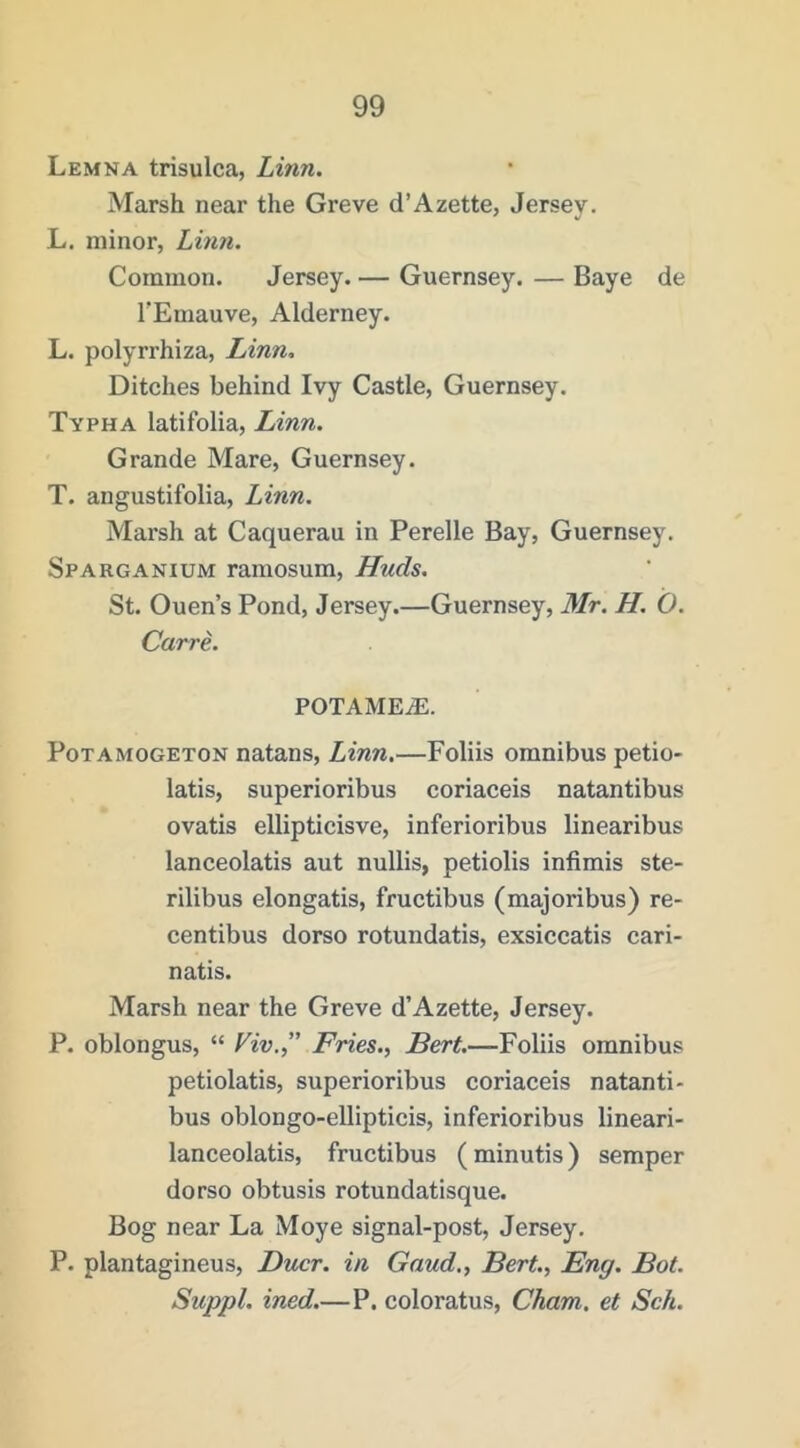 Lemna trisulca, Linn. Marsh near the Greve d’Azette, Jersey. L. minor, Lhm. Common. Jersey. — Guernsey. — Baye de TEniauve, Alderney. L. polyrrhiza, Linn, Ditches behind Ivy Castle, Guernsey. Typha latifolia, Linn. Grande Mare, Guernsey. T. angustifolia, Linn. Marsh at Caquerau in Perelle Bay, Guernsey. Sparganium raraosum, Huds. St. Ouen’s Pond, Jersey.—Guernsey, Mr. H. O. CarrL potamea:. PoTAMOGETON natans, Linn.—Foliis omnibus petio* latis, superioribus coriaceis natantibus ovatis ellipticisve, inferioribus linearibus lanceolatis aut nullis, petiolis infimis ste- rilibus elongatis, fructibus (majoribus) re- centibus dorso rotundatis, exsiccatis cari- natis. Marsh near the Greve d’Azette, Jersey. P. oblongus, “ Viv.” Fries., Bert.—Foliis omnibus petiolatis, superioribus coriaceis natanti- bus oblongo-ellipticis, inferioribus lineari- lanceolatis, fructibus (minutis) semper dorso obtusis rotundatisque. Bog near La Moye signal-post, Jersey. P. plantagineus, Ducr. in Gaud., Bert., Eng. Bot. Suppl. ined.—P. coloratus, Cham, et Sch.