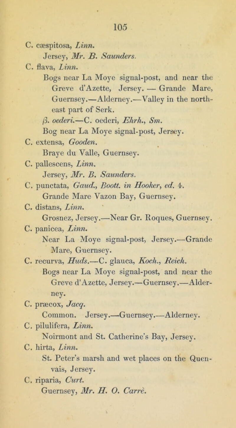 C. caespitosa, Linn. Jersey, Mr. B. Saunders. C. flava, Linn. Bogs near La Moye signal-post, and near the Greve d’Azette, Jersey. — Grande Mare, Guernsey.—Alderney.—Valley in the north- east part of Serk. /3. oederi.—C. oederi, Ehrh., Sni. Bog near La Moye signal-post, Jersey. C. extensa, Gooden. Braye du Valle, Guernsey. C. pallescens, Linn. Jersey, Mr. B. Saunders. C. punctata, Gaud,, Boott. in Hooker, ed. 4. Grande Mare Vazon Bay, Guernsey. C. distans, Linn. Grosnez, Jersey.—Near Gr. Roques, Guernsey. C. panicea, Linn, Near La Moye signal-post, Jersey.—Grande Mare, Guernsey. C. recurva, Huds.—C. glauca, Koch., Reich. Bogs near La Moye signal-post, and near the Greve d’Azette, Jersey.—Guernsey.—Alder- ney. C. praecox, Jacq. Common. Jersey.—Guernsey.—Alderney. C. pilulifera, Linn. Noirmont and St. Catherine’s Bay, Jersey. C. hirta, Linn. St. Peter’s marsh and wet places on the Quen- vais, Jersey. C. riparia. Curt. Guernsey, Mr, H. O. Carre,