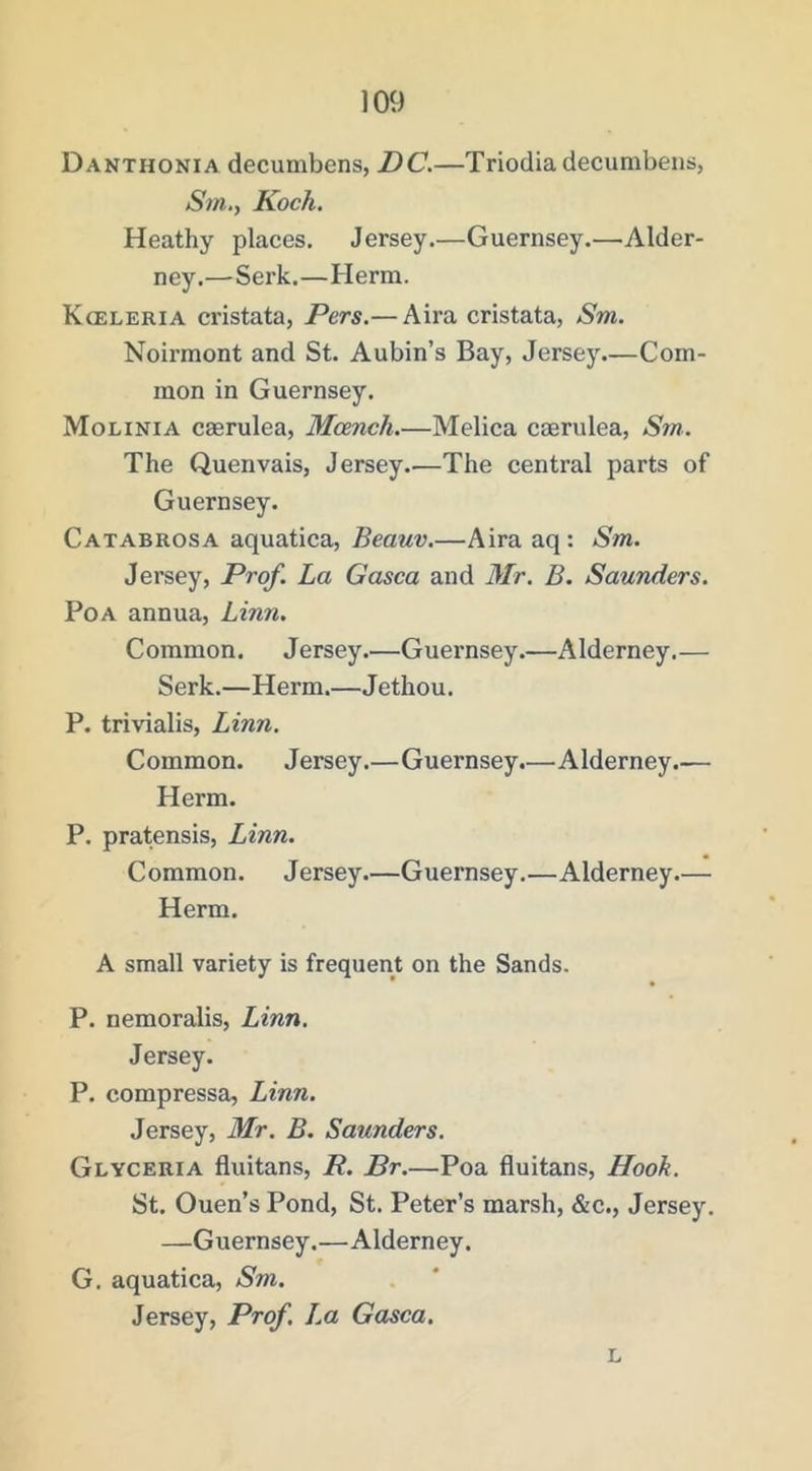 Danthonia decumbens, DC,—Triodia decunibens, Sm,., Koch. Heathy places. Jersey.—Guernsey.—Alder- ney.—Serk.—Herm. Kceleria cristata, Pers.— Aira cristata, Sm. Noirmont and St. Aubin’s Bay, Jersey.—Com- mon in Guernsey. Molinia caerulea, Mcench.—Melica caerulea, Sm. The Quenvais, Jersey.—The central parts of Guernsey. Catabrosa aquatica, Beauv.—Aira aq: Sm. Jersey, Prof. La Gasca and Mr. B. Saunders. PoA annua, Linn. Common. Jersey.—Guernsey.—Alderney.— Serk.—Herm.—Jethou. P. trivialis, Linn. Common. Jersey.—Guernsey.—Alderney.— Herm. P. pratensis, Linn. Common. Jersey.—Guernsey.—Alderney.— Herm. A small variety is frequent on the Sands. P. nemoralis, Linn. Jersey. P. compressa, Linn. Jersey, Mr. B. Saunders. Glyceria fluitans, R. Br.—Poa fluitans. Hook. St. Ouen’s Pond, St. Peter’s marsh, &c., Jersey. —Guernsey.—Alderney. G. aquatica, Sm. Jersey, Prof, La Gasca, L