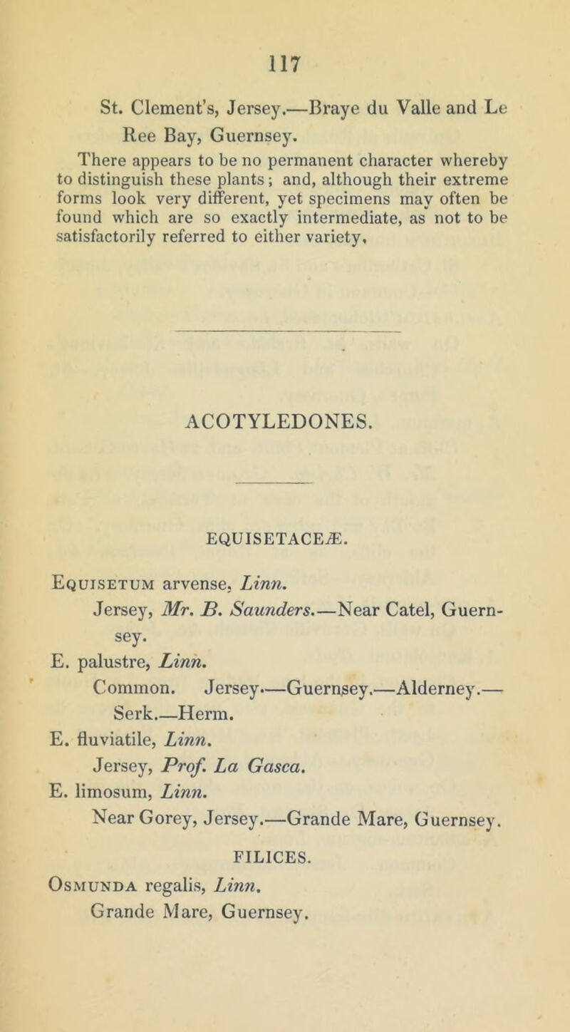 St. Clement’s, Jersey.—Braye du Valle and Le Ilee Bay, Guernsey. There appears to be no permanent character whereby to distinguish these plants; and, although their extreme forms look very different, yet specimens may often be found which are so exactly intermediate, as not to be satisfactorily referred to either variety. ACOTYLEDONES. EQUISETACEiE. Equisetum arvense, Linn. Jersey, Mr. B. Saunders—Near Catel, Guern- sey. E. palustre, Linn. Common. Jersey.—Guernsey.—Alderney.— Serk Herm. E. fluviatile, Linn. Jersey, Prof. La Gasca. E. limosum, Linn. Near Gorey, Jersey.—Grande Mare, Guernsey. FILICES. OsMUNDA regalis, Linn. Grande Mare, Guernsey.