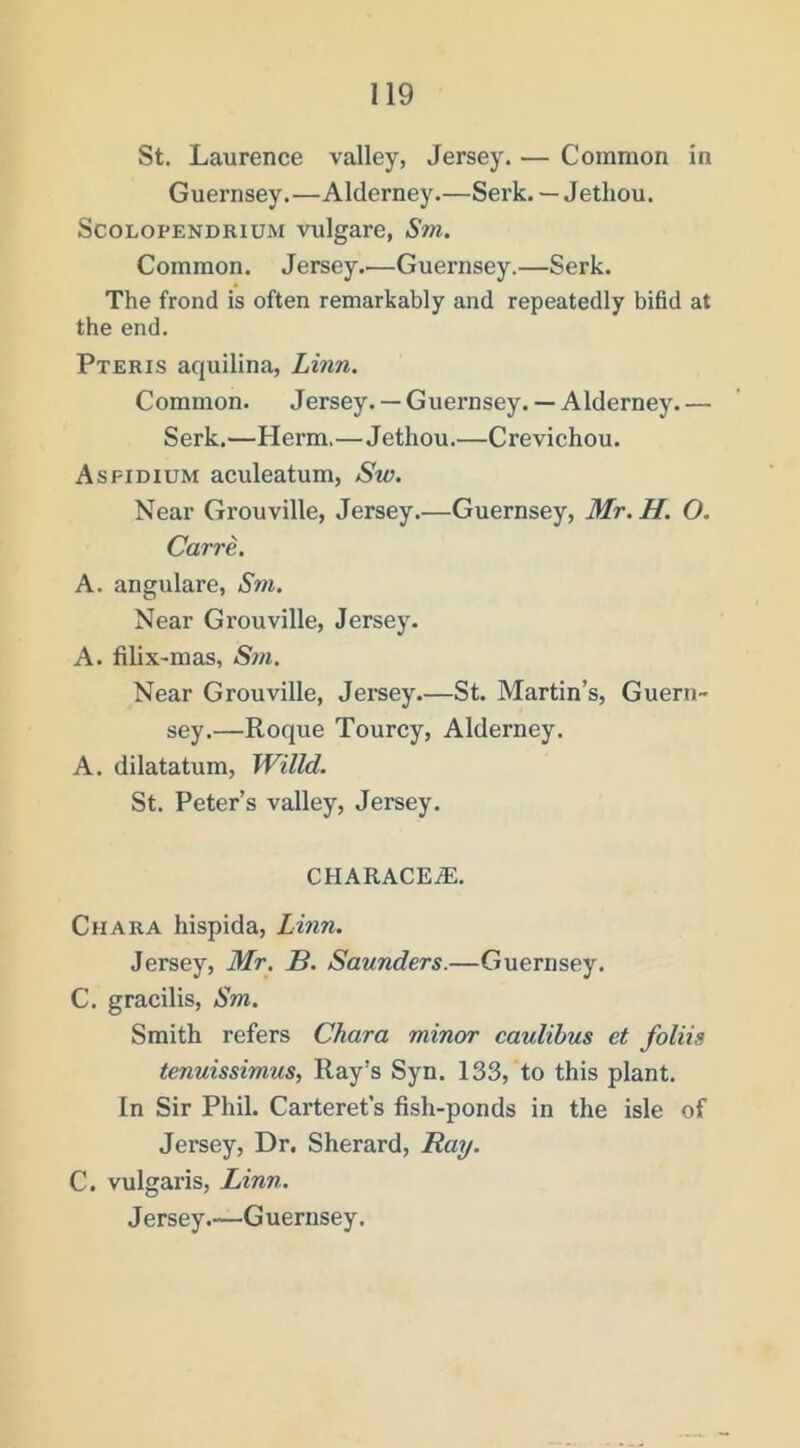 St. Laurence valley, Jersey. — Common in Guernsey.—Alderney.—Serk. — Jethou. ScoLOPENDRiUM vulgare, Sm. Common. Jersey.—Guernsey.—Serk. The frond is often remarkably and repeatedly bifid at the end. Pteris aquilina, Linn. Common. Jersey. — Guernsey. — Alderney. — Serk.—Herm,—Jethou.—Crevichou. Asfidium aculeatum, Sw. Near Grouville, Jersey.—Guernsey, Mr. H. O. Carre. A. angulare, Sm, Near Grouville, Jersey. A. filix-mas, Sm. Near Grouville, Jersey.—St. Martin’s, Guern- sey.—Roque Tourcy, Alderney. A. dilatatum, Willd. St. Peter’s valley, Jersey. CHARACEiE. Chara hispida, Linn. Jersey, Mr. B. Saunders.—Guernsey. C. gracilis, Sm. Smith refers Chara minor caulihus et foliis tenuissimus, Ray’s Syn. 133, to this plant. In Sir Phil. Carteret’s fish-ponds in the isle of Jersey, Dr. Sherard, Rai/. C. vulgaris, Linn. Jersey.—Guernsey.