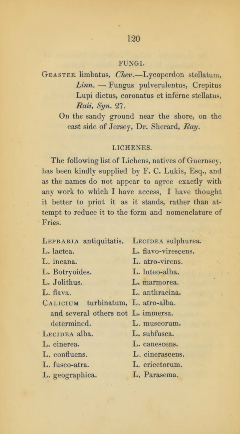FUNGI. Geaster limbatus, Chev.—Lycoperdon stellatum, Linn. — Fungus pulverulentus, Crepitus Lupi dictus, coronatus et inferne stellatus, Ttaii, Syn, 27. On the sandy ground near the shore, on the east side of Jersey, Dr. Sherard, Ray. LICHENES. The following list of Lichens, natives of Guernsey, has been kindly supplied by F. C. Lukis, Esq., and as the names do not appear to agree exactly with any work to which I have access, I have thought it better to print it as it stands, rather than at- tempt to reduce it to the Fries. form and nomenclature of Lepraria antiquitatis. Lecidea sulphurea. L. lactea. L. flavo-virescens. L. incana. L. atro-virens. L. Botryoides. L. luteo-alba. L. Jolithus. L. marmorea. L. flava. L. anthracina. Calicium turbinatum. L. atro-alba. and several others not L. immersa. determined. L. muscorum. Lecidea alba. L. subfusca. L. cinerea. L. canescens. L. confluens. L. cinerascens. L. fusco-atra. L. ericetorum. L. geographica. L. Parasema.