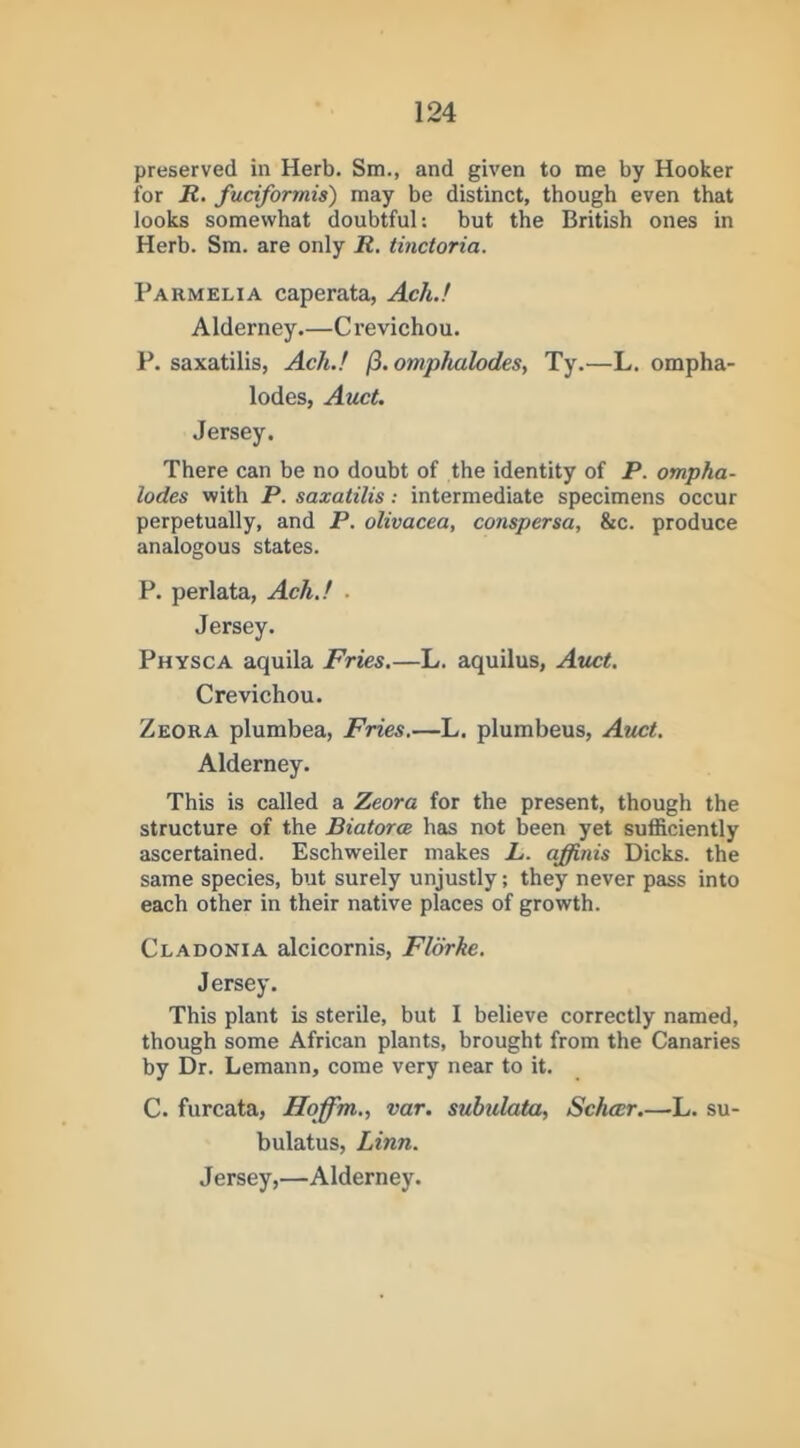 preserved in Herb. Sm., and given to me by Hooker for R. fuciformis) may be distinct, though even that looks somewhat doubtful; but the British ones in Herb. Sm. are only R, tinctoria. Parmelia caperata, Ach.! Alderney.—Crevichou. P. saxatilis, Ach.! /3. omphalodes, Ty.—L. ompha- lodes, Auct. Jersey. There can be no doubt of the identity of P. ompha- lodes with P. saxatilis; intermediate specimens occur perpetually, and P. olivacea, conspersa, &c. produce analogous states. P. perlata, Ach.! . Jersey. Physca aquila Fries.—L. aquilus, Auct. Crevichou. Zeora plumbea, Fries.—L. plumbeus, Auct. Alderney. This is called a Zeora for the present, though the structure of the Biatorce has not been yet sufficiently ascertained. Eschweiler makes L. ajffinis Dicks, the same species, but surely unjustly; they never pass into each other in their native places of growth. Cladonia alcicornis, Florhe. Jersey. This plant is sterile, but I believe correctly named, though some African plants, brought from the Canaries by Dr. Lemann, come very near to it. C. furcata, Hoffm., var. subulata, Schar.—L. su- bulatus, Linn.